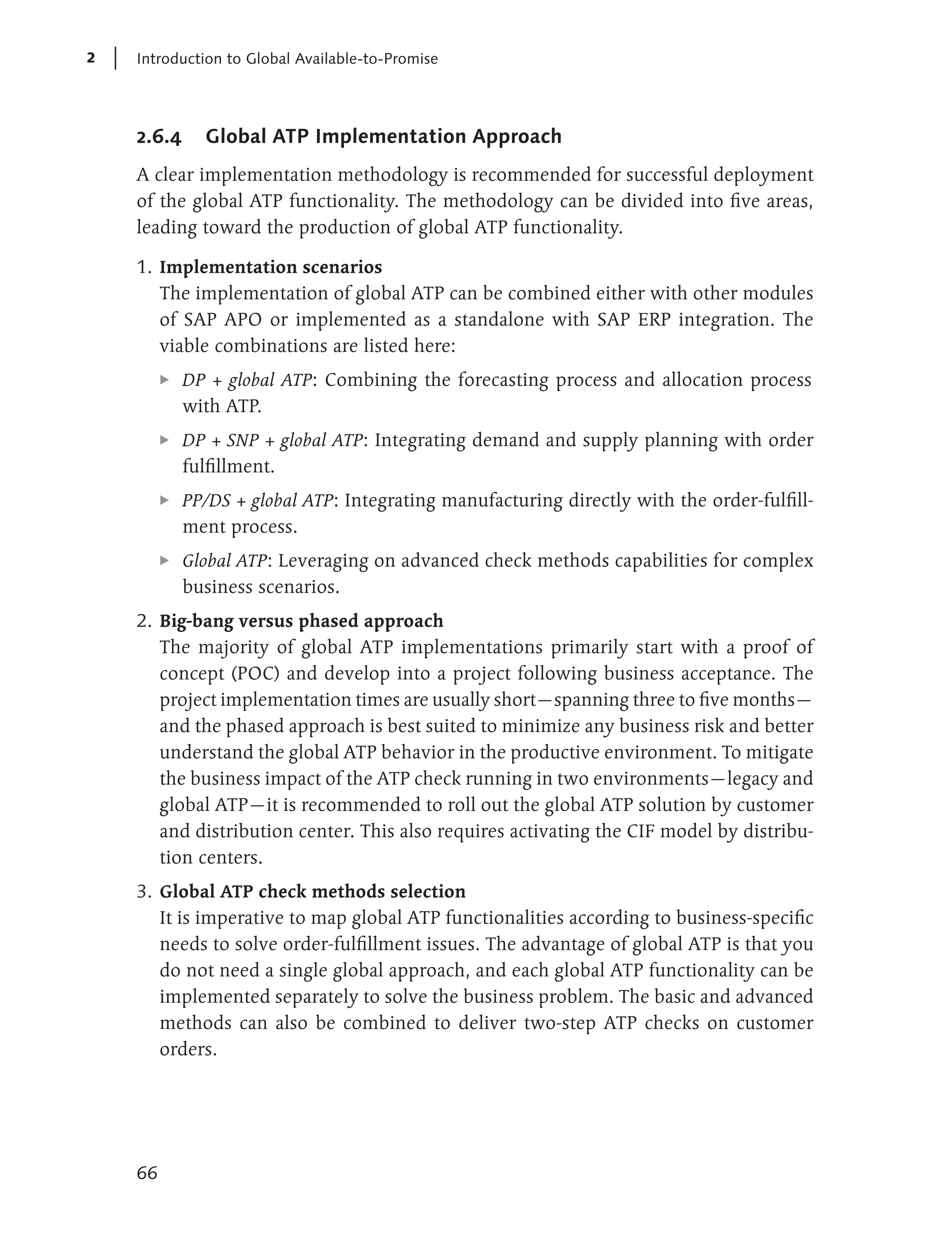 2   Introduction to Global Available-to-Promise




    2.6.4      Global ATP Implementation Approach
    A clear implementation methodology is recommended for successful deployment
    of the global ATP functionality. The methodology can be divided into five areas,
    leading toward the production of global ATP functionality.

    1. Implementation scenarios
       The implementation of global ATP can be combined either with other modules
       of SAP APO or implemented as a standalone with SAP ERP integration. The
       viable combinations are listed here:
         E   DP + global ATP: Combining the forecasting process and allocation process
             with ATP.
         E   DP + SNP + global ATP: Integrating demand and supply planning with order
             fulfillment.
         E   PP/DS + global ATP: Integrating manufacturing directly with the order-fulfill-
             ment process.
         E   Global ATP: Leveraging on advanced check methods capabilities for complex
             business scenarios.
    2. Big-bang versus phased approach
       The majority of global ATP implementations primarily start with a proof of
       concept (POC) and develop into a project following business acceptance. The
       project implementation times are usually short—spanning three to five months—
       and the phased approach is best suited to minimize any business risk and better
       understand the global ATP behavior in the productive environment. To mitigate
       the business impact of the ATP check running in two environments—legacy and
       global ATP—it is recommended to roll out the global ATP solution by customer
       and distribution center. This also requires activating the CIF model by distribu-
       tion centers.
    3. Global ATP check methods selection
       It is imperative to map global ATP functionalities according to business-specific
       needs to solve order-fulfillment issues. The advantage of global ATP is that you
       do not need a single global approach, and each global ATP functionality can be
       implemented separately to solve the business problem. The basic and advanced
       methods can also be combined to deliver two-step ATP checks on customer
       orders.




    66
 