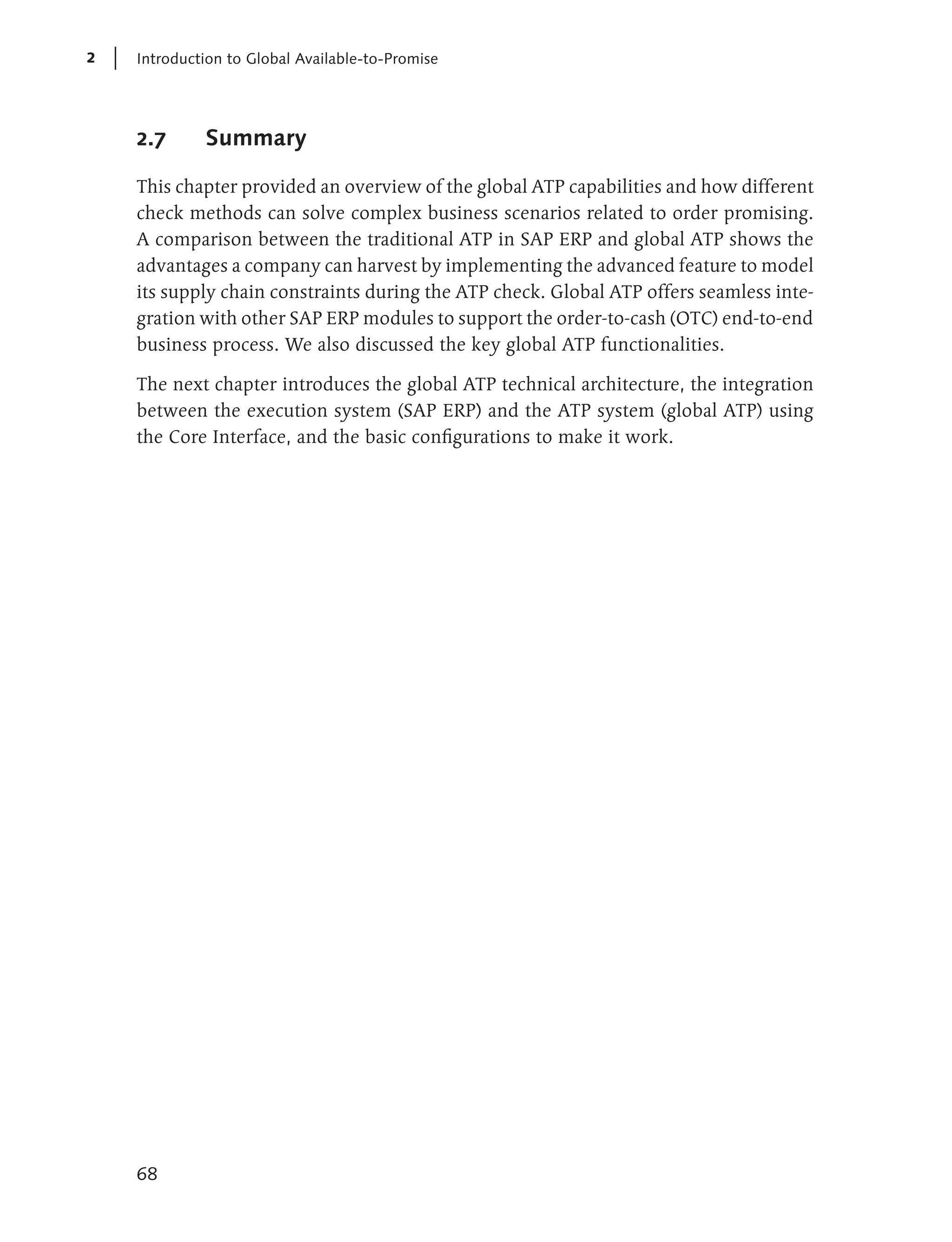 2   Introduction to Global Available-to-Promise




    2.7      Summary

    This chapter provided an overview of the global ATP capabilities and how different
    check methods can solve complex business scenarios related to order promising.
    A comparison between the traditional ATP in SAP ERP and global ATP shows the
    advantages a company can harvest by implementing the advanced feature to model
    its supply chain constraints during the ATP check. Global ATP offers seamless inte-
    gration with other SAP ERP modules to support the order-to-cash (OTC) end-to-end
    business process. We also discussed the key global ATP functionalities.

    The next chapter introduces the global ATP technical architecture, the integration
    between the execution system (SAP ERP) and the ATP system (global ATP) using
    the Core Interface, and the basic configurations to make it work.




    68
 