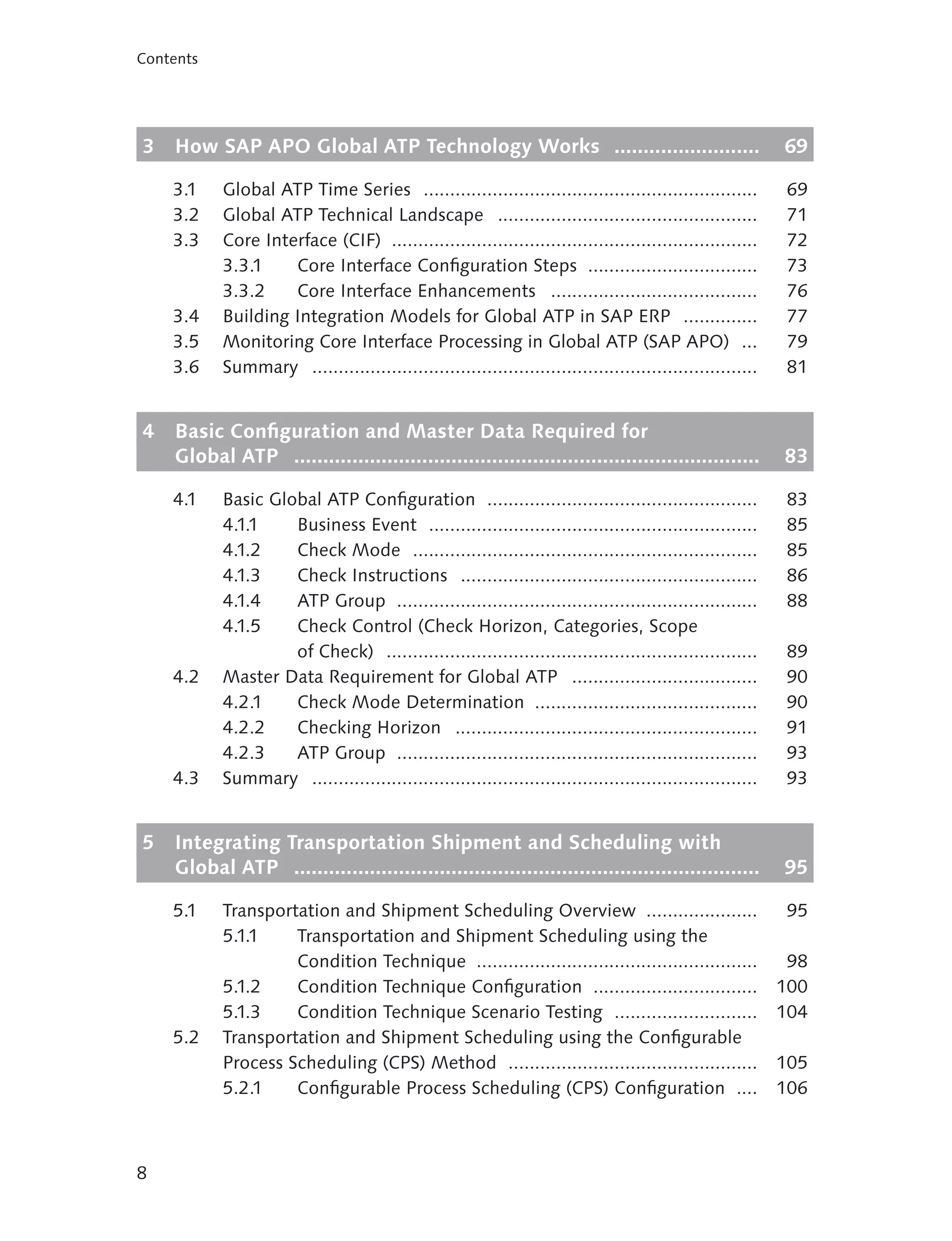 Contents




3   How SAP APO Global ATP Technology Works .........................                                     69

    3.1    Global ATP Time Series ...............................................................          69
    3.2    Global ATP Technical Landscape .................................................                71
    3.3    Core Interface (CIF) .....................................................................      72
           3.3.1    Core Interface Configuration Steps ................................                    73
           3.3.2    Core Interface Enhancements .......................................                    76
    3.4    Building Integration Models for Global ATP in SAP ERP ..............                            77
    3.5    Monitoring Core Interface Processing in Global ATP (SAP APO) ...                                79
    3.6    Summary ....................................................................................    81


4   Basic Configuration and Master Data Required for
    Global ATP ................................................................................           83

    4.1    Basic Global ATP Configuration ...................................................             83
           4.1.1    Business Event ..............................................................         85
           4.1.2    Check Mode .................................................................          85
           4.1.3    Check Instructions ........................................................           86
           4.1.4    ATP Group ....................................................................        88
           4.1.5    Check Control (Check Horizon, Categories, Scope
                    of Check) ......................................................................      89
    4.2    Master Data Requirement for Global ATP ...................................                     90
           4.2.1    Check Mode Determination ..........................................                   90
           4.2.2    Checking Horizon .........................................................            91
           4.2.3    ATP Group ....................................................................        93
    4.3    Summary ....................................................................................   93


5   Integrating Transportation Shipment and Scheduling with
    Global ATP ................................................................................           95

    5.1    Transportation and Shipment Scheduling Overview .....................                           95
           5.1.1    Transportation and Shipment Scheduling using the
                    Condition Technique .....................................................              98
           5.1.2    Condition Technique Configuration ...............................                     100
           5.1.3    Condition Technique Scenario Testing ...........................                      104
    5.2    Transportation and Shipment Scheduling using the Configurable
           Process Scheduling (CPS) Method ...............................................                105
           5.2.1    Configurable Process Scheduling (CPS) Configuration ....                              106



8
 