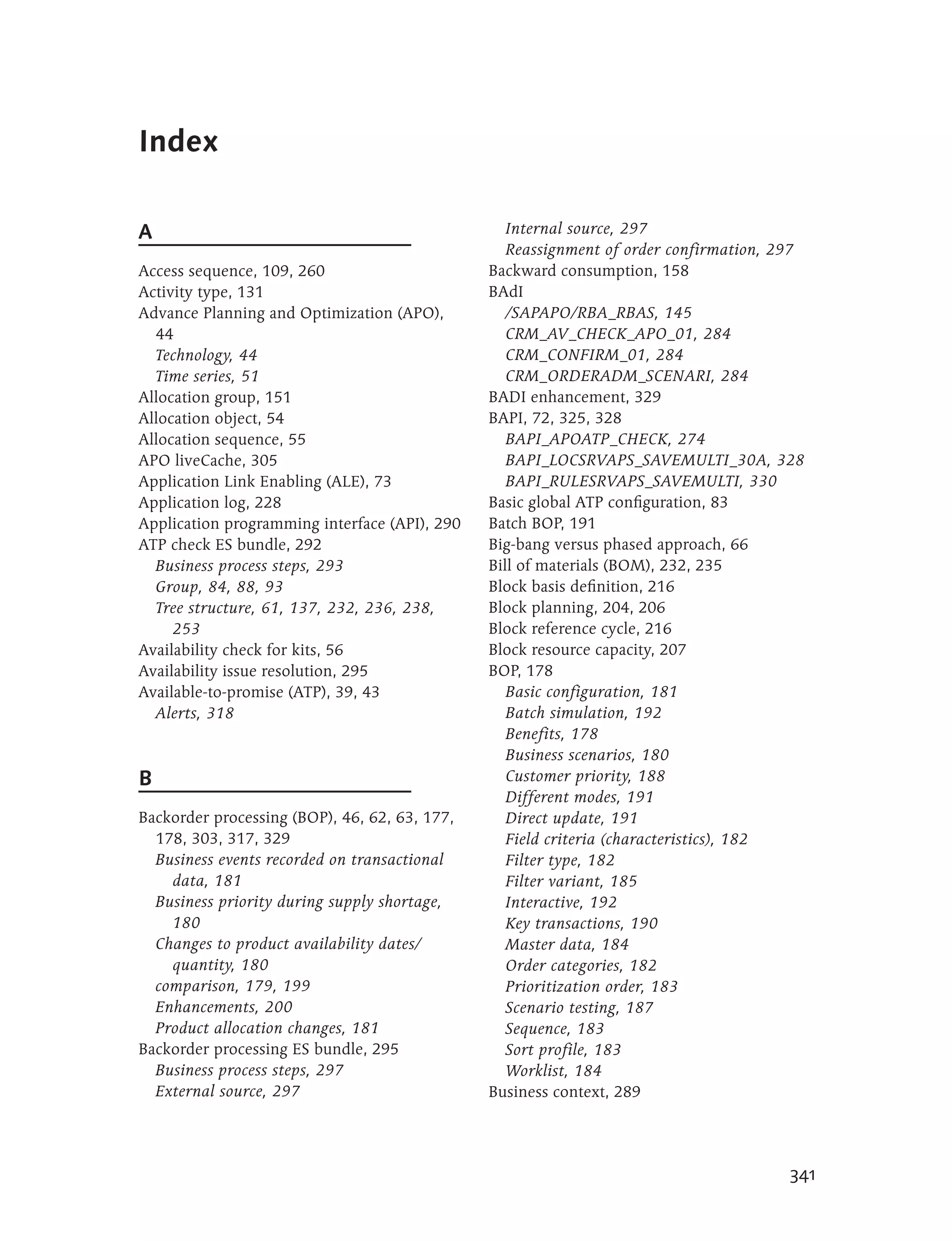 Index

A                                                 Internal source, 297
                                                  Reassignment of order confirmation, 297
Access sequence, 109, 260                      Backward consumption, 158
Activity type, 131                             BAdI
Advance Planning and Optimization (APO),          /SAPAPO/RBA_RBAS, 145
  44                                              CRM_AV_CHECK_APO_01, 284
  Technology, 44                                  CRM_CONFIRM_01, 284
  Time series, 51                                 CRM_ORDERADM_SCENARI, 284
Allocation group, 151                          BADI enhancement, 329
Allocation object, 54                          BAPI, 72, 325, 328
Allocation sequence, 55                           BAPI_APOATP_CHECK, 274
APO liveCache, 305                                BAPI_LOCSRVAPS_SAVEMULTI_30A, 328
Application Link Enabling (ALE), 73               BAPI_RULESRVAPS_SAVEMULTI, 330
Application log, 228                           Basic global ATP configuration, 83
Application programming interface (API), 290   Batch BOP, 191
ATP check ES bundle, 292                       Big-bang versus phased approach, 66
  Business process steps, 293                  Bill of materials (BOM), 232, 235
  Group, 84, 88, 93                            Block basis definition, 216
  Tree structure, 61, 137, 232, 236, 238,      Block planning, 204, 206
     253                                       Block reference cycle, 216
Availability check for kits, 56                Block resource capacity, 207
Availability issue resolution, 295             BOP, 178
Available-to-promise (ATP), 39, 43                Basic configuration, 181
  Alerts, 318                                     Batch simulation, 192
                                                  Benefits, 178
                                                  Business scenarios, 180
B                                                 Customer priority, 188
                                                  Different modes, 191
Backorder processing (BOP), 46, 62, 63, 177,      Direct update, 191
  178, 303, 317, 329                              Field criteria (characteristics), 182
  Business events recorded on transactional       Filter type, 182
    data, 181                                     Filter variant, 185
  Business priority during supply shortage,       Interactive, 192
    180                                           Key transactions, 190
  Changes to product availability dates/          Master data, 184
    quantity, 180                                 Order categories, 182
  comparison, 179, 199                            Prioritization order, 183
  Enhancements, 200                               Scenario testing, 187
  Product allocation changes, 181                 Sequence, 183
Backorder processing ES bundle, 295               Sort profile, 183
  Business process steps, 297                     Worklist, 184
  External source, 297                         Business context, 289




                                                                                       341
 