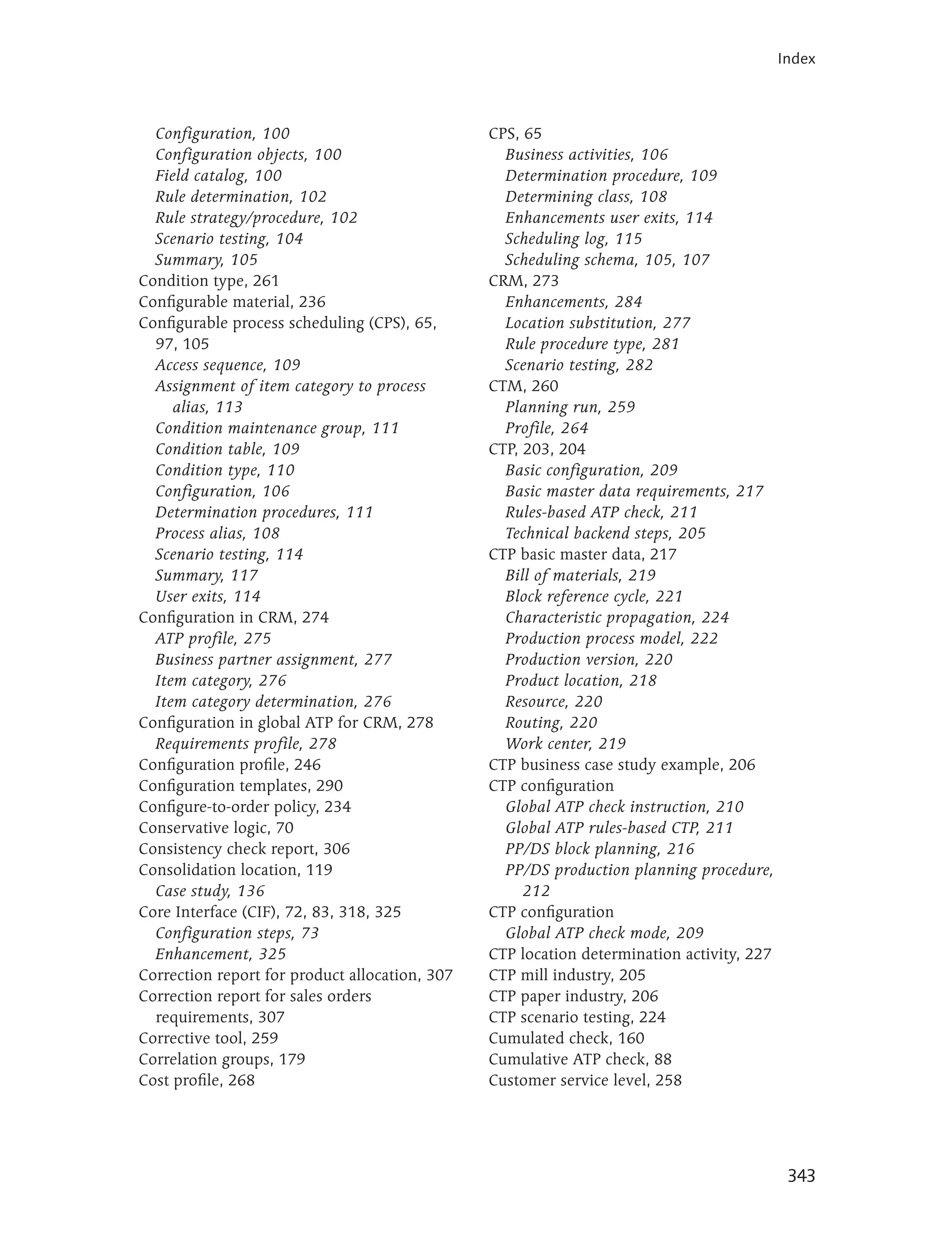 Index



  Configuration, 100                            CPS, 65
  Configuration objects, 100                      Business activities, 106
  Field catalog, 100                              Determination procedure, 109
  Rule determination, 102                         Determining class, 108
  Rule strategy/procedure, 102                    Enhancements user exits, 114
  Scenario testing, 104                           Scheduling log, 115
  Summary, 105                                    Scheduling schema, 105, 107
Condition type, 261                             CRM, 273
Configurable material, 236                        Enhancements, 284
Configurable process scheduling (CPS), 65,        Location substitution, 277
  97, 105                                         Rule procedure type, 281
  Access sequence, 109                            Scenario testing, 282
  Assignment of item category to process        CTM, 260
     alias, 113                                   Planning run, 259
  Condition maintenance group, 111                Profile, 264
  Condition table, 109                          CTP, 203, 204
  Condition type, 110                             Basic configuration, 209
  Configuration, 106                              Basic master data requirements, 217
  Determination procedures, 111                   Rules-based ATP check, 211
  Process alias, 108                              Technical backend steps, 205
  Scenario testing, 114                         CTP basic master data, 217
  Summary, 117                                    Bill of materials, 219
  User exits, 114                                 Block reference cycle, 221
Configuration in CRM, 274                         Characteristic propagation, 224
  ATP profile, 275                                Production process model, 222
  Business partner assignment, 277                Production version, 220
  Item category, 276                              Product location, 218
  Item category determination, 276                Resource, 220
Configuration in global ATP for CRM, 278          Routing, 220
  Requirements profile, 278                       Work center, 219
Configuration profile, 246                      CTP business case study example, 206
Configuration templates, 290                    CTP configuration
Configure-to-order policy, 234                    Global ATP check instruction, 210
Conservative logic, 70                            Global ATP rules-based CTP, 211
Consistency check report, 306                     PP/DS block planning, 216
Consolidation location, 119                       PP/DS production planning procedure,
  Case study, 136                                    212
Core Interface (CIF), 72, 83, 318, 325          CTP configuration
  Configuration steps, 73                         Global ATP check mode, 209
  Enhancement, 325                              CTP location determination activity, 227
Correction report for product allocation, 307   CTP mill industry, 205
Correction report for sales orders              CTP paper industry, 206
  requirements, 307                             CTP scenario testing, 224
Corrective tool, 259                            Cumulated check, 160
Correlation groups, 179                         Cumulative ATP check, 88
Cost profile, 268                               Customer service level, 258




                                                                                            343
 