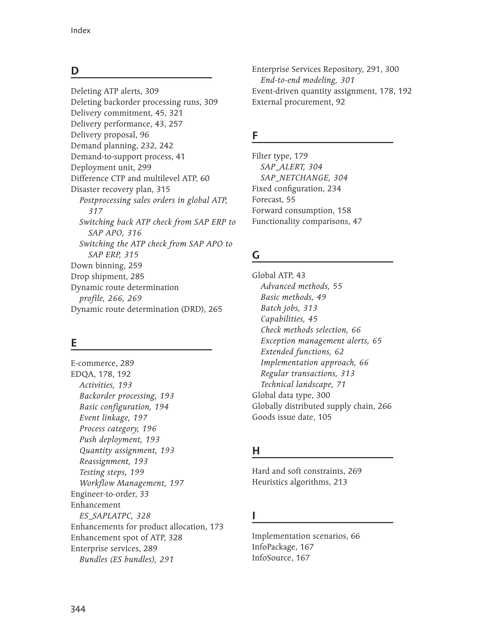Index




D                                              Enterprise Services Repository, 291, 300
                                                 End-to-end modeling, 301
Deleting ATP alerts, 309                       Event-driven quantity assignment, 178, 192
Deleting backorder processing runs, 309        External procurement, 92
Delivery commitment, 45, 321
Delivery performance, 43, 257
Delivery proposal, 96                          F
Demand planning, 232, 242
Demand-to-support process, 41                  Filter type, 179
Deployment unit, 299                              SAP_ALERT, 304
Difference CTP and multilevel ATP, 60             SAP_NETCHANGE, 304
Disaster recovery plan, 315                    Fixed configuration, 234
  Postprocessing sales orders in global ATP,   Forecast, 55
     317                                       Forward consumption, 158
  Switching back ATP check from SAP ERP to     Functionality comparisons, 47
     SAP APO, 316
  Switching the ATP check from SAP APO to
     SAP ERP, 315                              G
Down binning, 259
Drop shipment, 285                             Global ATP, 43
Dynamic route determination                      Advanced methods, 55
  profile, 266, 269                              Basic methods, 49
Dynamic route determination (DRD), 265           Batch jobs, 313
                                                 Capabilities, 45
                                                 Check methods selection, 66
E                                                Exception management alerts, 65
                                                 Extended functions, 62
E-commerce, 289                                  Implementation approach, 66
EDQA, 178, 192                                   Regular transactions, 313
  Activities, 193                                Technical landscape, 71
  Backorder processing, 193                    Global data type, 300
  Basic configuration, 194                     Globally distributed supply chain, 266
  Event linkage, 197                           Goods issue date, 105
  Process category, 196
  Push deployment, 193
  Quantity assignment, 193                     H
  Reassignment, 193
  Testing steps, 199                           Hard and soft constraints, 269
  Workflow Management, 197                     Heuristics algorithms, 213
Engineer-to-order, 33
Enhancement
  ES_SAPLATPC, 328                             I
Enhancements for product allocation, 173
Enhancement spot of ATP, 328                   Implementation scenarios, 66
Enterprise services, 289                       InfoPackage, 167
  Bundles (ES bundles), 291                    InfoSource, 167




344
 