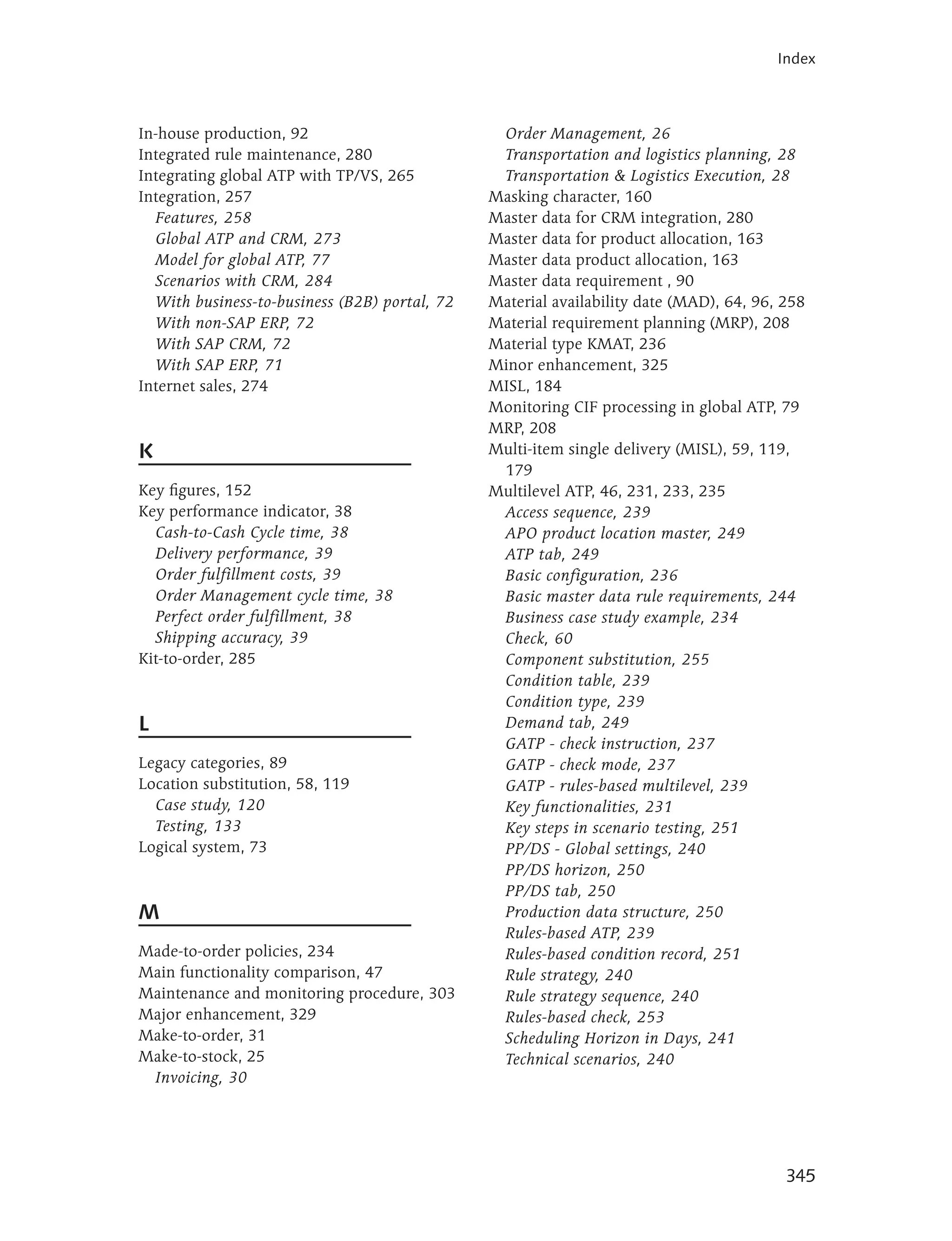 Index



In-house production, 92                          Order Management, 26
Integrated rule maintenance, 280                 Transportation and logistics planning, 28
Integrating global ATP with TP/VS, 265           Transportation & Logistics Execution, 28
Integration, 257                                Masking character, 160
   Features, 258                                Master data for CRM integration, 280
   Global ATP and CRM, 273                      Master data for product allocation, 163
   Model for global ATP, 77                     Master data product allocation, 163
   Scenarios with CRM, 284                      Master data requirement , 90
   With business-to-business (B2B) portal, 72   Material availability date (MAD), 64, 96, 258
   With non-SAP ERP, 72                         Material requirement planning (MRP), 208
   With SAP CRM, 72                             Material type KMAT, 236
   With SAP ERP, 71                             Minor enhancement, 325
Internet sales, 274                             MISL, 184
                                                Monitoring CIF processing in global ATP, 79
                                                MRP, 208
K                                               Multi-item single delivery (MISL), 59, 119,
                                                 179
Key figures, 152                                Multilevel ATP, 46, 231, 233, 235
Key performance indicator, 38                    Access sequence, 239
  Cash-to-Cash Cycle time, 38                    APO product location master, 249
  Delivery performance, 39                       ATP tab, 249
  Order fulfillment costs, 39                    Basic configuration, 236
  Order Management cycle time, 38                Basic master data rule requirements, 244
  Perfect order fulfillment, 38                  Business case study example, 234
  Shipping accuracy, 39                          Check, 60
Kit-to-order, 285                                Component substitution, 255
                                                 Condition table, 239
                                                 Condition type, 239
L                                                Demand tab, 249
                                                 GATP - check instruction, 237
Legacy categories, 89                            GATP - check mode, 237
Location substitution, 58, 119                   GATP - rules-based multilevel, 239
  Case study, 120                                Key functionalities, 231
  Testing, 133                                   Key steps in scenario testing, 251
Logical system, 73                               PP/DS - Global settings, 240
                                                 PP/DS horizon, 250
                                                 PP/DS tab, 250
M                                                Production data structure, 250
                                                 Rules-based ATP, 239
Made-to-order policies, 234                      Rules-based condition record, 251
Main functionality comparison, 47                Rule strategy, 240
Maintenance and monitoring procedure, 303        Rule strategy sequence, 240
Major enhancement, 329                           Rules-based check, 253
Make-to-order, 31                                Scheduling Horizon in Days, 241
Make-to-stock, 25                                Technical scenarios, 240
 Invoicing, 30




                                                                                          345
 