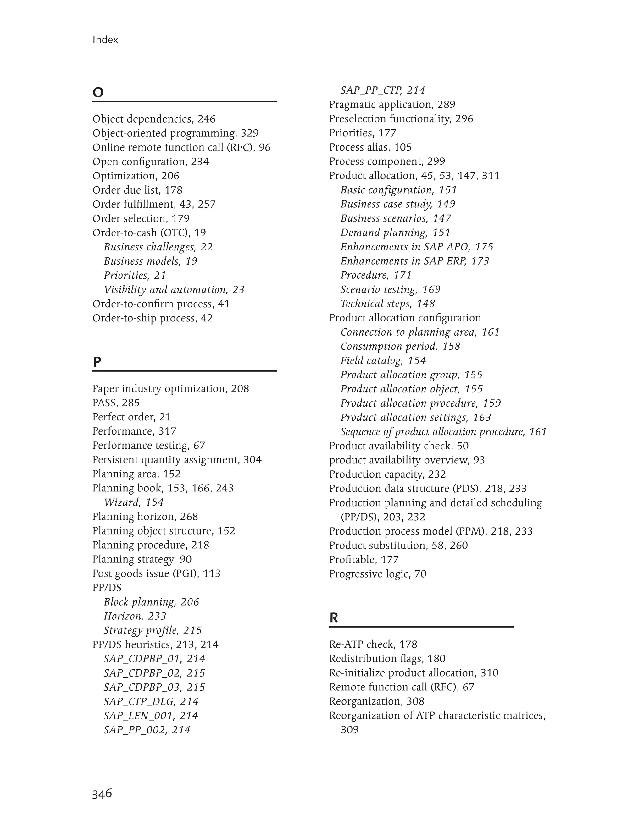 Index




O                                         SAP_PP_CTP, 214
                                        Pragmatic application, 289
Object dependencies, 246                Preselection functionality, 296
Object-oriented programming, 329        Priorities, 177
Online remote function call (RFC), 96   Process alias, 105
Open configuration, 234                 Process component, 299
Optimization, 206                       Product allocation, 45, 53, 147, 311
Order due list, 178                       Basic configuration, 151
Order fulfillment, 43, 257                Business case study, 149
Order selection, 179                      Business scenarios, 147
Order-to-cash (OTC), 19                   Demand planning, 151
  Business challenges, 22                 Enhancements in SAP APO, 175
  Business models, 19                     Enhancements in SAP ERP, 173
  Priorities, 21                          Procedure, 171
  Visibility and automation, 23           Scenario testing, 169
Order-to-confirm process, 41              Technical steps, 148
Order-to-ship process, 42               Product allocation configuration
                                          Connection to planning area, 161
                                          Consumption period, 158
P                                         Field catalog, 154
                                          Product allocation group, 155
Paper industry optimization, 208          Product allocation object, 155
PASS, 285                                 Product allocation procedure, 159
Perfect order, 21                         Product allocation settings, 163
Performance, 317                          Sequence of product allocation procedure, 161
Performance testing, 67                 Product availability check, 50
Persistent quantity assignment, 304     product availability overview, 93
Planning area, 152                      Production capacity, 232
Planning book, 153, 166, 243            Production data structure (PDS), 218, 233
   Wizard, 154                          Production planning and detailed scheduling
Planning horizon, 268                     (PP/DS), 203, 232
Planning object structure, 152          Production process model (PPM), 218, 233
Planning procedure, 218                 Product substitution, 58, 260
Planning strategy, 90                   Profitable, 177
Post goods issue (PGI), 113             Progressive logic, 70
PP/DS
   Block planning, 206
   Horizon, 233                         R
   Strategy profile, 215
PP/DS heuristics, 213, 214              Re-ATP check, 178
   SAP_CDPBP_01, 214                    Redistribution flags, 180
   SAP_CDPBP_02, 215                    Re-initialize product allocation, 310
   SAP_CDPBP_03, 215                    Remote function call (RFC), 67
   SAP_CTP_DLG, 214                     Reorganization, 308
   SAP_LEN_001, 214                     Reorganization of ATP characteristic matrices,
   SAP_PP_002, 214                        309




346
 