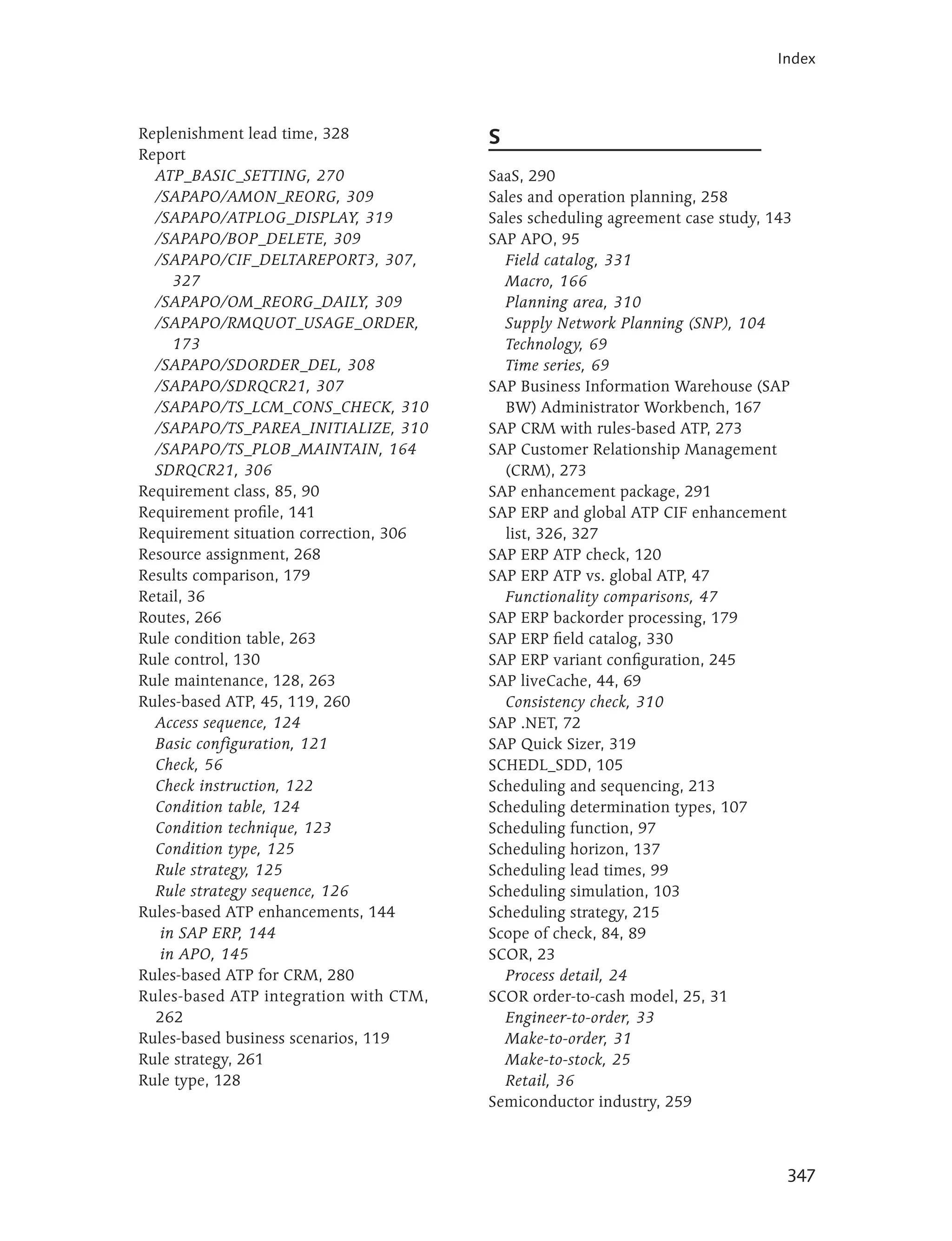 Index



Replenishment lead time, 328            S
Report
  ATP_BASIC_SETTING, 270                SaaS, 290
  /SAPAPO/AMON_REORG, 309               Sales and operation planning, 258
  /SAPAPO/ATPLOG_DISPLAY, 319           Sales scheduling agreement case study, 143
  /SAPAPO/BOP_DELETE, 309               SAP APO, 95
  /SAPAPO/CIF_DELTAREPORT3, 307,          Field catalog, 331
     327                                  Macro, 166
  /SAPAPO/OM_REORG_DAILY, 309             Planning area, 310
  /SAPAPO/RMQUOT_USAGE_ORDER,             Supply Network Planning (SNP), 104
     173                                  Technology, 69
  /SAPAPO/SDORDER_DEL, 308                Time series, 69
  /SAPAPO/SDRQCR21, 307                 SAP Business Information Warehouse (SAP
  /SAPAPO/TS_LCM_CONS_CHECK, 310          BW) Administrator Workbench, 167
  /SAPAPO/TS_PAREA_INITIALIZE, 310      SAP CRM with rules-based ATP, 273
  /SAPAPO/TS_PLOB_MAINTAIN, 164         SAP Customer Relationship Management
  SDRQCR21, 306                           (CRM), 273
Requirement class, 85, 90               SAP enhancement package, 291
Requirement profile, 141                SAP ERP and global ATP CIF enhancement
Requirement situation correction, 306     list, 326, 327
Resource assignment, 268                SAP ERP ATP check, 120
Results comparison, 179                 SAP ERP ATP vs. global ATP, 47
Retail, 36                                Functionality comparisons, 47
Routes, 266                             SAP ERP backorder processing, 179
Rule condition table, 263               SAP ERP field catalog, 330
Rule control, 130                       SAP ERP variant configuration, 245
Rule maintenance, 128, 263              SAP liveCache, 44, 69
Rules-based ATP, 45, 119, 260             Consistency check, 310
  Access sequence, 124                  SAP .NET, 72
  Basic configuration, 121              SAP Quick Sizer, 319
  Check, 56                             SCHEDL_SDD, 105
  Check instruction, 122                Scheduling and sequencing, 213
  Condition table, 124                  Scheduling determination types, 107
  Condition technique, 123              Scheduling function, 97
  Condition type, 125                   Scheduling horizon, 137
  Rule strategy, 125                    Scheduling lead times, 99
  Rule strategy sequence, 126           Scheduling simulation, 103
Rules-based ATP enhancements, 144       Scheduling strategy, 215
   in SAP ERP, 144                      Scope of check, 84, 89
   in APO, 145                          SCOR, 23
Rules-based ATP for CRM, 280              Process detail, 24
Rules-based ATP integration with CTM,   SCOR order-to-cash model, 25, 31
  262                                     Engineer-to-order, 33
Rules-based business scenarios, 119       Make-to-order, 31
Rule strategy, 261                        Make-to-stock, 25
Rule type, 128                            Retail, 36
                                        Semiconductor industry, 259



                                                                                 347
 