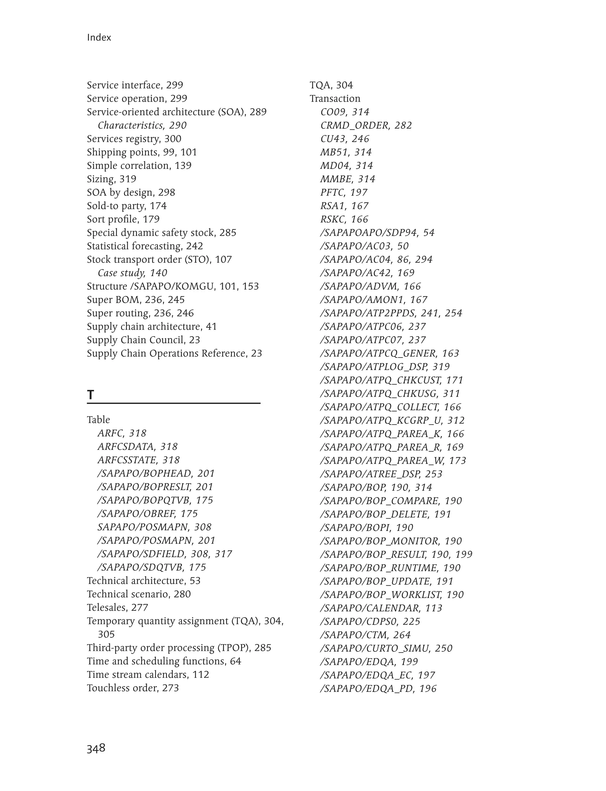 Index



Service interface, 299                      TQA, 304
Service operation, 299                      Transaction
Service-oriented architecture (SOA), 289      CO09, 314
   Characteristics, 290                       CRMD_ORDER, 282
Services registry, 300                        CU43, 246
Shipping points, 99, 101                      MB51, 314
Simple correlation, 139                       MD04, 314
Sizing, 319                                   MMBE, 314
SOA by design, 298                            PFTC, 197
Sold-to party, 174                            RSA1, 167
Sort profile, 179                             RSKC, 166
Special dynamic safety stock, 285             /SAPAPOAPO/SDP94, 54
Statistical forecasting, 242                  /SAPAPO/AC03, 50
Stock transport order (STO), 107              /SAPAPO/AC04, 86, 294
   Case study, 140                            /SAPAPO/AC42, 169
Structure /SAPAPO/KOMGU, 101, 153             /SAPAPO/ADVM, 166
Super BOM, 236, 245                           /SAPAPO/AMON1, 167
Super routing, 236, 246                       /SAPAPO/ATP2PPDS, 241, 254
Supply chain architecture, 41                 /SAPAPO/ATPC06, 237
Supply Chain Council, 23                      /SAPAPO/ATPC07, 237
Supply Chain Operations Reference, 23         /SAPAPO/ATPCQ_GENER, 163
                                              /SAPAPO/ATPLOG_DSP, 319
                                              /SAPAPO/ATPQ_CHKCUST, 171
T                                             /SAPAPO/ATPQ_CHKUSG, 311
                                              /SAPAPO/ATPQ_COLLECT, 166
Table                                         /SAPAPO/ATPQ_KCGRP_U, 312
  ARFC, 318                                   /SAPAPO/ATPQ_PAREA_K, 166
  ARFCSDATA, 318                              /SAPAPO/ATPQ_PAREA_R, 169
  ARFCSSTATE, 318                             /SAPAPO/ATPQ_PAREA_W, 173
  /SAPAPO/BOPHEAD, 201                        /SAPAPO/ATREE_DSP, 253
  /SAPAPO/BOPRESLT, 201                       /SAPAPO/BOP, 190, 314
  /SAPAPO/BOPQTVB, 175                        /SAPAPO/BOP_COMPARE, 190
  /SAPAPO/OBREF, 175                          /SAPAPO/BOP_DELETE, 191
  SAPAPO/POSMAPN, 308                         /SAPAPO/BOPI, 190
  /SAPAPO/POSMAPN, 201                        /SAPAPO/BOP_MONITOR, 190
  /SAPAPO/SDFIELD, 308, 317                   /SAPAPO/BOP_RESULT, 190, 199
  /SAPAPO/SDQTVB, 175                         /SAPAPO/BOP_RUNTIME, 190
Technical architecture, 53                    /SAPAPO/BOP_UPDATE, 191
Technical scenario, 280                       /SAPAPO/BOP_WORKLIST, 190
Telesales, 277                                /SAPAPO/CALENDAR, 113
Temporary quantity assignment (TQA), 304,     /SAPAPO/CDPS0, 225
  305                                         /SAPAPO/CTM, 264
Third-party order processing (TPOP), 285      /SAPAPO/CURTO_SIMU, 250
Time and scheduling functions, 64             /SAPAPO/EDQA, 199
Time stream calendars, 112                    /SAPAPO/EDQA_EC, 197
Touchless order, 273                          /SAPAPO/EDQA_PD, 196




348
 