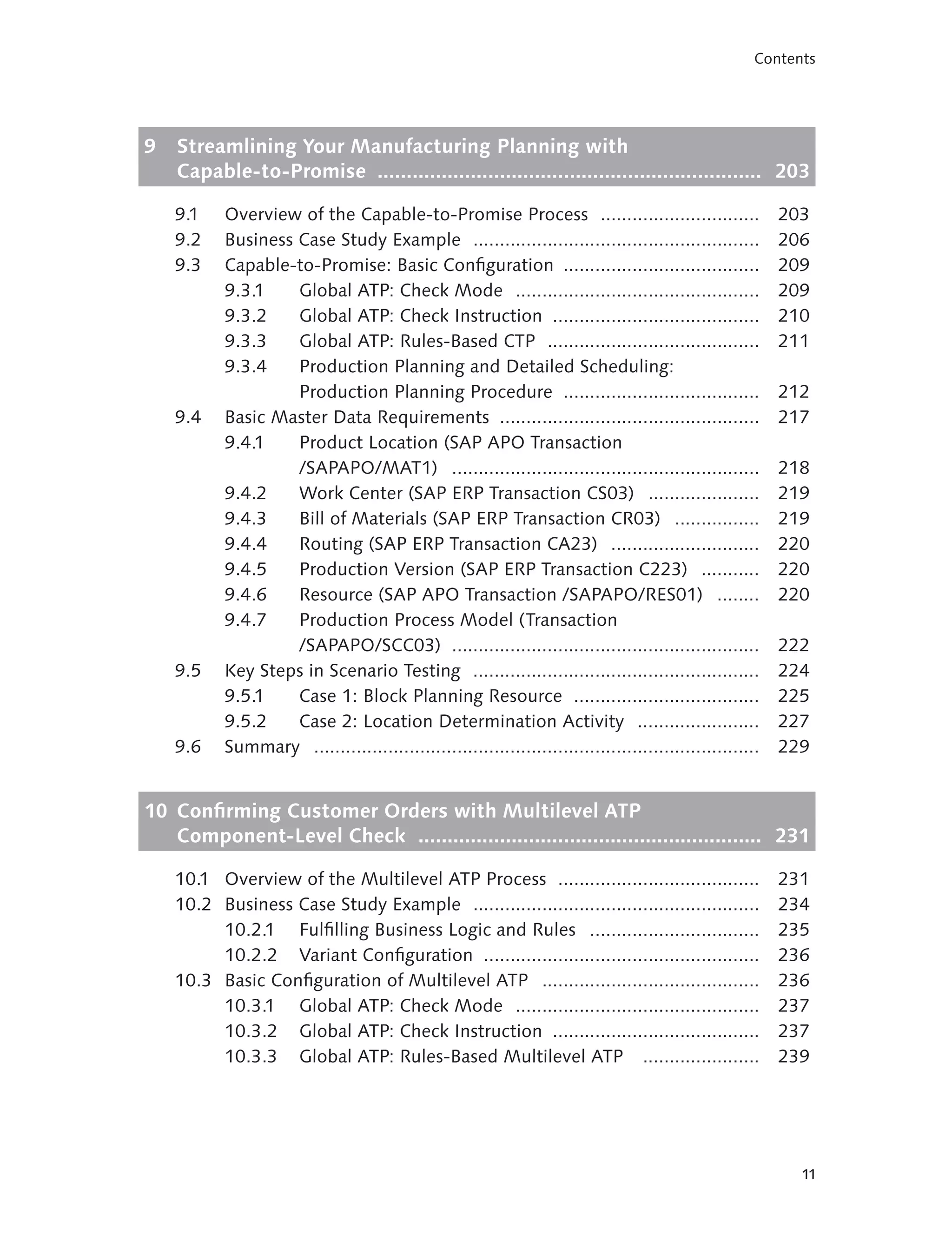 Contents




9   Streamlining Your Manufacturing Planning with
    Capable-to-Promise .................................................................. 203

    9.1    Overview of the Capable-to-Promise Process ..............................                      203
    9.2    Business Case Study Example ......................................................             206
    9.3    Capable-to-Promise: Basic Configuration .....................................                  209
           9.3.1    Global ATP: Check Mode ..............................................                 209
           9.3.2    Global ATP: Check Instruction .......................................                 210
           9.3.3    Global ATP: Rules-Based CTP ........................................                  211
           9.3.4    Production Planning and Detailed Scheduling:
                    Production Planning Procedure .....................................                   212
    9.4    Basic Master Data Requirements .................................................               217
           9.4.1    Product Location (SAP APO Transaction
                    /SAPAPO/MAT1) ..........................................................              218
           9.4.2    Work Center (SAP ERP Transaction CS03) .....................                          219
           9.4.3    Bill of Materials (SAP ERP Transaction CR03) ................                         219
           9.4.4    Routing (SAP ERP Transaction CA23) ............................                       220
           9.4.5    Production Version (SAP ERP Transaction C223) ...........                             220
           9.4.6    Resource (SAP APO Transaction /SAPAPO/RES01) ........                                 220
           9.4.7    Production Process Model (Transaction
                    /SAPAPO/SCC03) ..........................................................             222
    9.5    Key Steps in Scenario Testing ......................................................           224
           9.5.1    Case 1: Block Planning Resource ...................................                   225
           9.5.2    Case 2: Location Determination Activity .......................                       227
    9.6    Summary ....................................................................................   229


10 Confirming Customer Orders with Multilevel ATP
   Component-Level Check ........................................................... 231

    10.1 Overview of the Multilevel ATP Process ......................................                    231
    10.2 Business Case Study Example ......................................................               234
         10.2.1 Fulfilling Business Logic and Rules ................................                      235
         10.2.2 Variant Configuration ....................................................                236
    10.3 Basic Configuration of Multilevel ATP .........................................                  236
         10.3.1 Global ATP: Check Mode ..............................................                     237
         10.3.2 Global ATP: Check Instruction .......................................                     237
         10.3.3 Global ATP: Rules-Based Multilevel ATP ......................                             239




                                                                                                            11
 