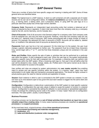 SAP Study Materials
Monojit Banerjee (monojit.net@gmail.com)


                                    SAP General Terms
There are a number of terms that have specific usage and meaning in dealing with SAP. Some of these
general terms are identified below.

Client: The highest level in a SAP instance. A client is a self contained unit with a separate set of master
records and its own set of configuration tables. An instance (installation) can have more than one client
(e.g., a training client, a testing client, and a production client). In using SAP the user logs on to a
particular client that usually has a three digit numeric identifier.

Company Code: Represents an independent legal accounting entity that contains a balanced set of
books as required by law or regulation. A client may have more than one company code (e.g. a company
code for the US, one for Germany, one for Canada, etc.)

Chart of Accounts: A list of all accounts in the General Ledger for a company code. Each company code
must be assigned one, and only one chart of accounts. However, more than one company code can use
the same (i.e., identical) chart of accounts. SAP comes preconfigured with a large number of charts of
account. For example, the delivered US chart of accounts is CAUS. Accounts can be added to, deleted
from, or modified in the delivered chart of accounts as desired by the user.

Passwords: Each user has his or her own password. On the initial log in to the system, the user must
change a generic delivered password to his/her own. The password must be at least three characters
long, cannot begin with a “!” or “?”, and the first three characters unique and not contained in the user
name.

Roles and Profiles: Roles specify the sets of tasks or activities that can be performed by a particular
user within the system. A role is assigned to each user. When the user logs on, the system automatically
presents a specific menu for that user’s assigned role. For example, a receiving clerk can perform only
certain tasks within the SAP system. When a receiving clerk logs on, that user’s role will define what the
user will be allowed to view, create, change, delete, etc. Profiles work in the same manner as do roles to
restrict authorization for access to the system.

User profiles and roles are entered by system administrators into user master records thus enabling
users to access and use specific functions within the system. In a training “case”, users may have
authorization to all master data and transaction processing applications. This would be highly unusual in
actual practice given the need for internal controls and separation of duties.

Session: Each instance in which a user is connected to the SAP system is known as a session. A user
can have up to nine sessions open at any given time (but each session is logged into the same client and
company code).

Configuration: Configuration is table-driven customization of the SAP system to meet specific customer
requirements. In configuration the user sets values in tables to cause the system to function in a desired
manner. Configuration is somewhat like setting the defaults in a word process or spreadsheet application.
It does not change the underlying source code in the system. In many “cases” there are no configuration
exercises. The case system, usually, is preconfigured.

Business Processes

A business process can be described as a set of linked activities that transform an input into a more
valuable output thus creating value. In many cases business processes are classified as operational
processes or as support processes.

At the most basic level, a typical business utilizes three operational processes:
    (1) procurement (purchasing and materials management),
    (2) production, and
    (3) sales and distribution (customer order management).


                                                Page 1 of 3
 