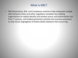 What is GRC?
• SAP Governance, Risk, and Compliance solutions help companies comply
with Sarbanes-Oxley and other regulatory mandates by enabling
organizations to rapidly identify and remove access and authorization risk
from IT systems, and embed preventive controls into business processes
to stop future Segregation of Duties (SoD) violations from occurring.
 