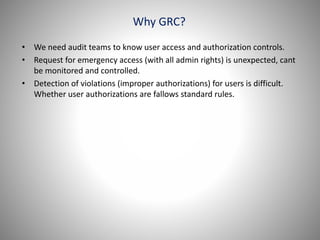 Why GRC?
• We need audit teams to know user access and authorization controls.
• Request for emergency access (with all admin rights) is unexpected, cant
be monitored and controlled.
• Detection of violations (improper authorizations) for users is difficult.
Whether user authorizations are fallows standard rules.
 