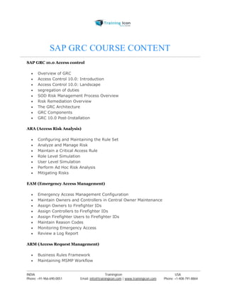 SAP GRC COURSE CONTENT 
SAP GRC 10.0 Access control 
 Overview of GRC 
 Access Control 10.0: Introduction 
 Access Control 10.0: Landscape 
 segregation of duties 
 SOD Risk Management Process Overview 
 Risk Remediation Overview 
 The GRC Architecture 
 GRC Components 
 GRC 10.0 Post-Installation 
ARA (Access Risk Analysis) 
 Configuring and Maintaining the Rule Set 
 Analyze and Manage Risk 
 Maintain a Critical Access Rule 
 Role Level Simulation 
 User Level Simulation 
 Perform Ad Hoc Risk Analysis 
 Mitigating Risks 
EAM (Emergency Access Management) 
 Emergency Access Management Configuration 
 Maintain Owners and Controllers in Central Owner Maintenance 
 Assign Owners to Firefighter IDs 
 Assign Controllers to Firefighter IDs 
 Assign Firefighter Users to Firefighter IDs 
 Maintain Reason Codes 
 Monitoring Emergency Access 
 Review a Log Report 
ARM (Access Request Management) 
 Business Rules Framework 
 Maintaining MSMP Workflow 
----------------------------------------------------------------------------------------------------------------------------------------------------------------------------------------------- 
INDIA Trainingicon USA 
Phone: +91-966-690-0051 Email: info@trainingicon.com | www.trainingicon.com Phone: +1-408-791-8864 
 