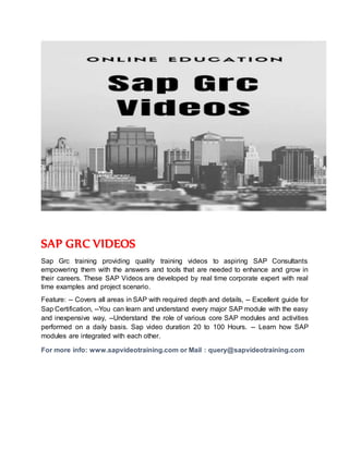 SAP GRC VIDEOS
Sap Grc training providing quality training videos to aspiring SAP Consultants
empowering them with the answers and tools that are needed to enhance and grow in
their careers. These SAP Videos are developed by real time corporate expert with real
time examples and project scenario.
Feature: -- Covers all areas in SAP with required depth and details, -- Excellent guide for
Sap Certification, --You can learn and understand every major SAP module with the easy
and inexpensive way, --Understand the role of various core SAP modules and activities
performed on a daily basis. Sap video duration 20 to 100 Hours. -- Learn how SAP
modules are integrated with each other.
For more info: www.sapvideotraining.com or Mail : query@sapvideotraining.com
 
