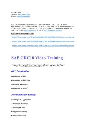 SAPDOCs Inc 
Website: www.sapdocs.net 
E-mail : sales@sapdocs.net 
SAP GRC10 COMPLETE HD VIDEO TRAINING PACK DURATION UP TO 50 
HOURS PLUS SELF LEARNING AT YOUR PLACE INCASE YOUR AR INTRESTED TO 
AVAIL THIS COMPLETE VIDEO SET CONTENTS ARE GIVEN BELOW SO KINDLY 
WRITE TO US @ sales@sapdocs.net or visit us http://sapdocs.net/sap-grc10 
SAP GRC10 Demo Video Link: 
https://drive.google.com/file/d/0B9p2B4KQi1MdY3dHaEM4R1c5UlU/view?usp=sharing 
https://drive.google.com/file/d/0B9p2B4KQi1Mdczc2SUlPVnZtMWM/view?usp=sharing 
https://drive.google.com/file/d/0B9p2B4KQi1MdTU1GMGN2bTVtZEk/view?usp=sharing 
SAP GRC10 Video Training 
You get complete coverage of the topics below: 
GRC Introduction 
Introduction to GRC 
Components of GRC Suite 
Features & Advantages 
Introduction to NWBC 
Post Installation Settings 
Enabling GRC Applications 
Activating ICF services 
Activating BC Sets 
Configuration settings 
Create backend roles 
 