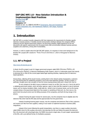 SAP GRC NFE 1.0 - New Solution Introduction &
Implemention Best Practices
Henrique Pinto
Business Card
Company: SAP
Posted on Jun. 12, 2008 01:40 AM in Governance, Risk and Compliance, SAP
Process Integration (PI), SAP NetWeaver Platform, SAP xApps, Business
Solutions

1. Introduction
SAP GRC NFE is a product recently released by SAP that implements the requirements for Brazilian specific
electronic invoicing scenario. It handles several communication interfaces between the company's ERP(s)
system(s) and the relevant government systems; xml document handling; digital signatures for the xml
documents with specific requirements from the government; B2B communication between business partners
(suppliers and customers), among other functionalities.
However, in order to explain about the SAP GRC NFE solution, it's necessary to have some background on the
Brazilian NF-e project (NF-e stands for "Nota Fiscal eletrônica", which is Portuguese for Electronic
Invoice).

1.1. NF-e Project
http://www.nfe.fazenda.gov.br/
In Brazil, the NF-e project is part of a bigger government program called SPED (Sistema

Público de
Escrituração Digital, or Electronic Bookkeeping Public System), which is a nationwide project that intends
to eliminate all (or most of) the current paper-based legal reporting activities, replacing them for electronicbased operations.
Among these, collecting all the issued invoices, sending them to the relevant parties (transporters, customers
etc.) and storing them for auditioning purposes is one of the most expensive activities. The NF-e project, in
particular, brought some new concepts on how the invoice issuing process shall work in Brazil from now on:
for any company to be able to issue an electronic invoice (or an NFe, from now on), it has to be sent to
a validating government system, which will either approve, reject or deny that NFe (rejection is due to technical
issues, such as missing mandatory fields, invalid data etc.; denial is due to business issues, such as the issuing
company being in the government black list of tax evasion or something of that sort). So, from now on, the
government has actual control over the billing processes of the companies, and that's the big change in the
picture;
instead of storing the paper invoices for several years, now the companies have to digitally store the
electronic files which hold the NFe data and the approval data from the government;
instead of sending/receiving paper invoices, now the companies send electronic files to their customers
and receive such files from their suppliers, making it much easier to implement business to business (B2B)
integrations;
instead of the invoice following the goods transportation, now there is a paper auxiliary document,
called DANFe (short for NFe auxiliary document), that describes the NFe and follows the goods (the electronic
file is the document with actual legal value; the DANFe has actual no legal value, it's just a paper representation
of the NFe, with a pre-defined format, for facilitation purposes).

 