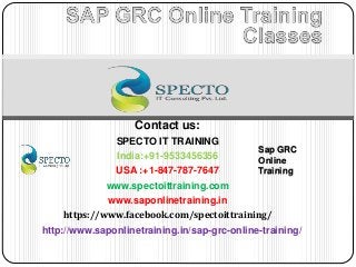 Contact us:
SPECTO IT TRAINING
India:+91-9533456356
USA :+1-847-787-7647
www.spectoittraining.com
www.saponlinetraining.in
https://www.facebook.com/spectoittraining/
http://www.saponlinetraining.in/sap-grc-online-training/
Sap GRC
Online
Training
 