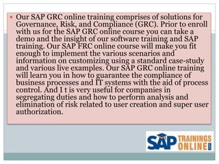  Our SAP GRC online training comprises of solutions for
Governance, Risk, and Compliance (GRC). Prior to enroll
with us for the SAP GRC online course you can take a
demo and the insight of our software training and SAP
training. Our SAP FRC online course will make you fit
enough to implement the various scenarios and
information on customizing using a standard case-study
and various live examples. Our SAP GRC online training
will learn you in how to guarantee the compliance of
business processes and IT systems with the aid of process
control. And I t is very useful for companies in
segregating duties and how to perform analysis and
elimination of risk related to user creation and super user
authorization.
 