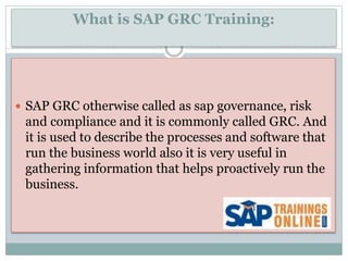 What is SAP GRC Training:
 SAP GRC otherwise called as sap governance, risk
and compliance and it is commonly called GRC. And
it is used to describe the processes and software that
run the business world also it is very useful in
gathering information that helps proactively run the
business.
 