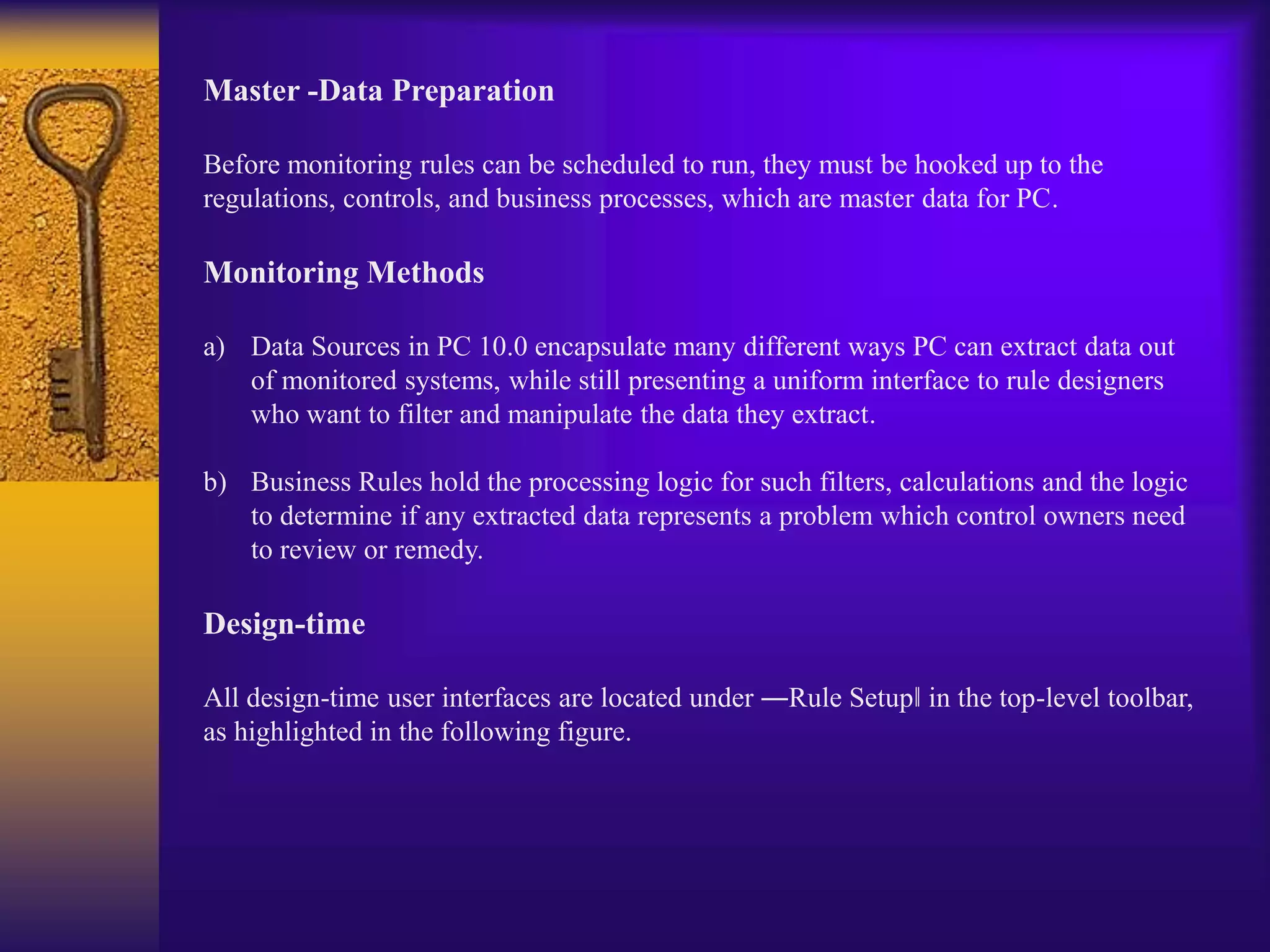 Master -Data Preparation
Before monitoring rules can be scheduled to run, they must be hooked up to the
regulations, controls, and business processes, which are master data for PC.
Monitoring Methods
a) Data Sources in PC 10.0 encapsulate many different ways PC can extract data out
of monitored systems, while still presenting a uniform interface to rule designers
who want to filter and manipulate the data they extract.
b) Business Rules hold the processing logic for such filters, calculations and the logic
to determine if any extracted data represents a problem which control owners need
to review or remedy.
Design-time
All design-time user interfaces are located under ―Rule Setup‖ in the top-level toolbar,
as highlighted in the following figure.
 
