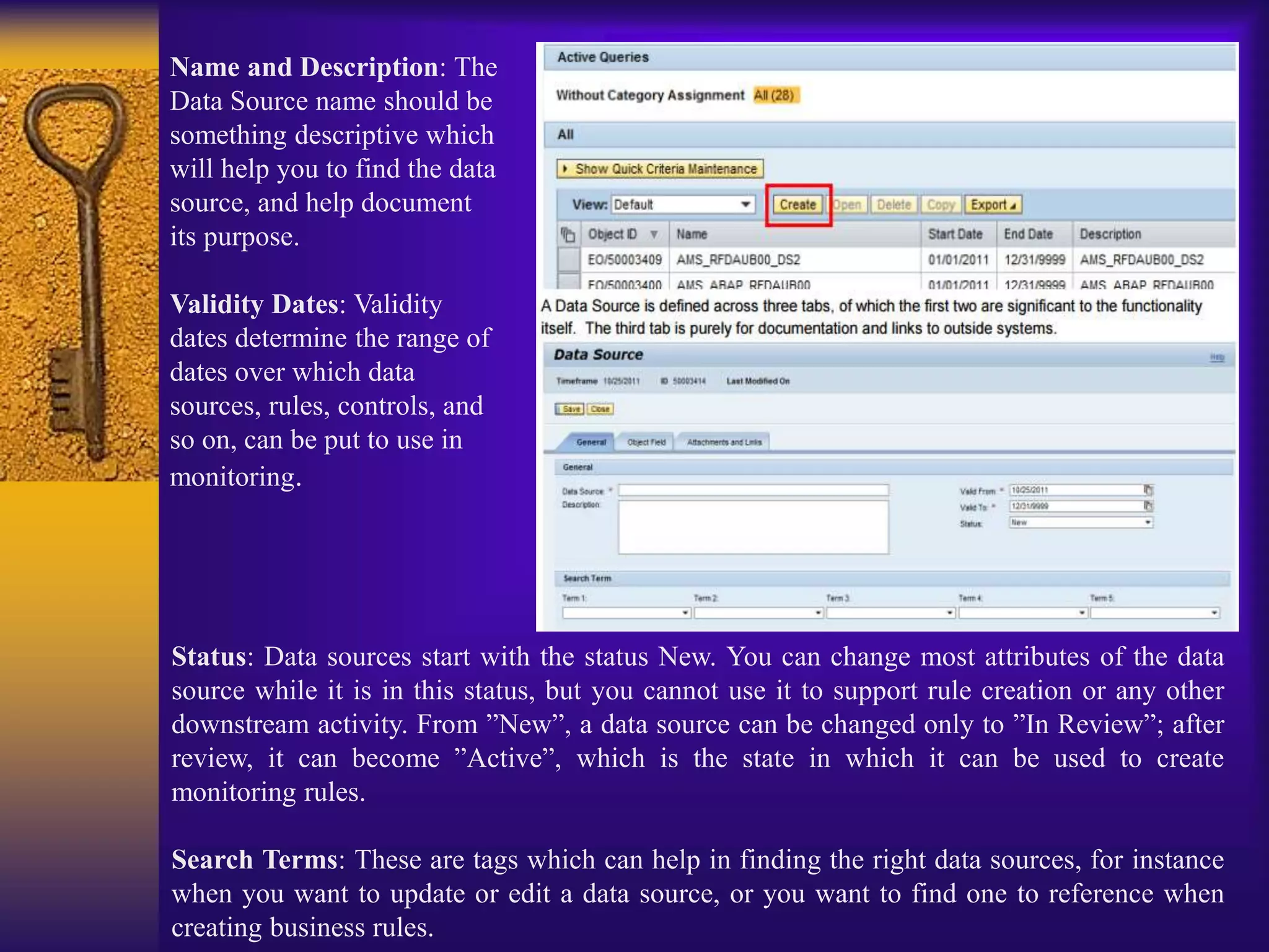 Name and Description: The
Data Source name should be
something descriptive which
will help you to find the data
source, and help document
its purpose.
Validity Dates: Validity
dates determine the range of
dates over which data
sources, rules, controls, and
so on, can be put to use in
monitoring.
Status: Data sources start with the status New. You can change most attributes of the data
source while it is in this status, but you cannot use it to support rule creation or any other
downstream activity. From ”New”, a data source can be changed only to ”In Review”; after
review, it can become ”Active”, which is the state in which it can be used to create
monitoring rules.
Search Terms: These are tags which can help in finding the right data sources, for instance
when you want to update or edit a data source, or you want to find one to reference when
creating business rules.
 