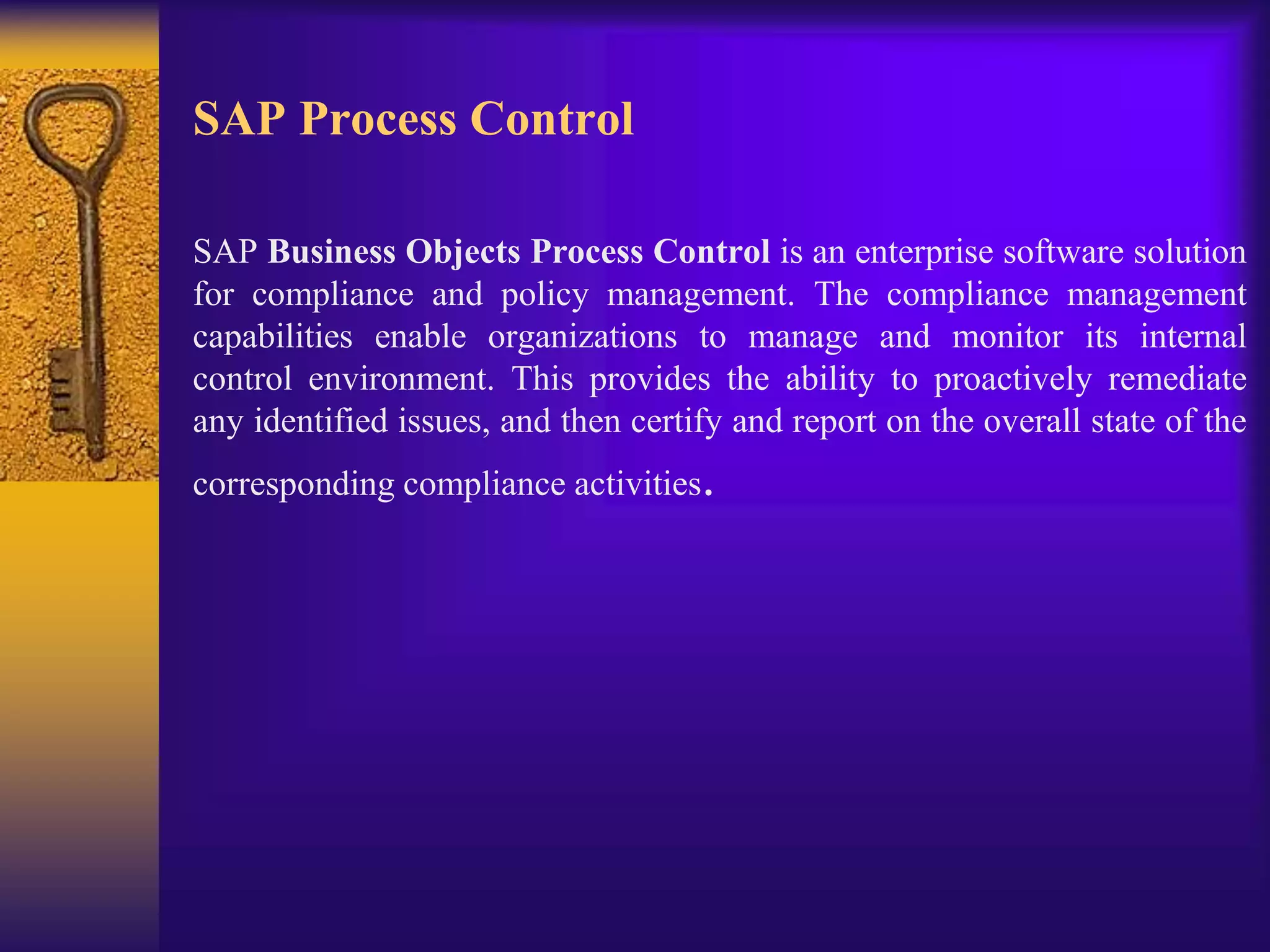 SAP Process Control
SAP Business Objects Process Control is an enterprise software solution
for compliance and policy management. The compliance management
capabilities enable organizations to manage and monitor its internal
control environment. This provides the ability to proactively remediate
any identified issues, and then certify and report on the overall state of the
corresponding compliance activities.
 