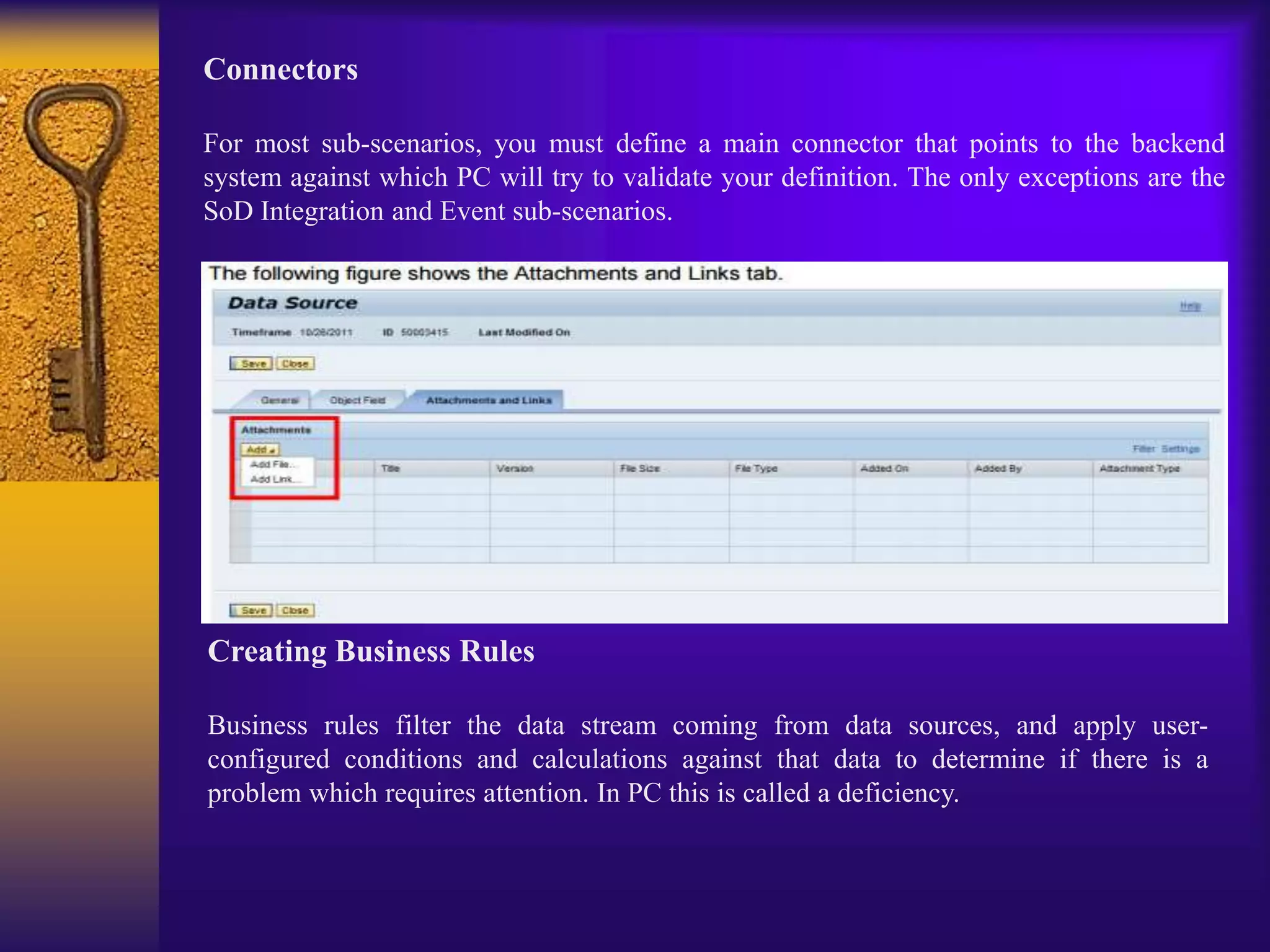 Connectors
For most sub-scenarios, you must define a main connector that points to the backend
system against which PC will try to validate your definition. The only exceptions are the
SoD Integration and Event sub-scenarios.
Creating Business Rules
Business rules filter the data stream coming from data sources, and apply user-
configured conditions and calculations against that data to determine if there is a
problem which requires attention. In PC this is called a deficiency.
 