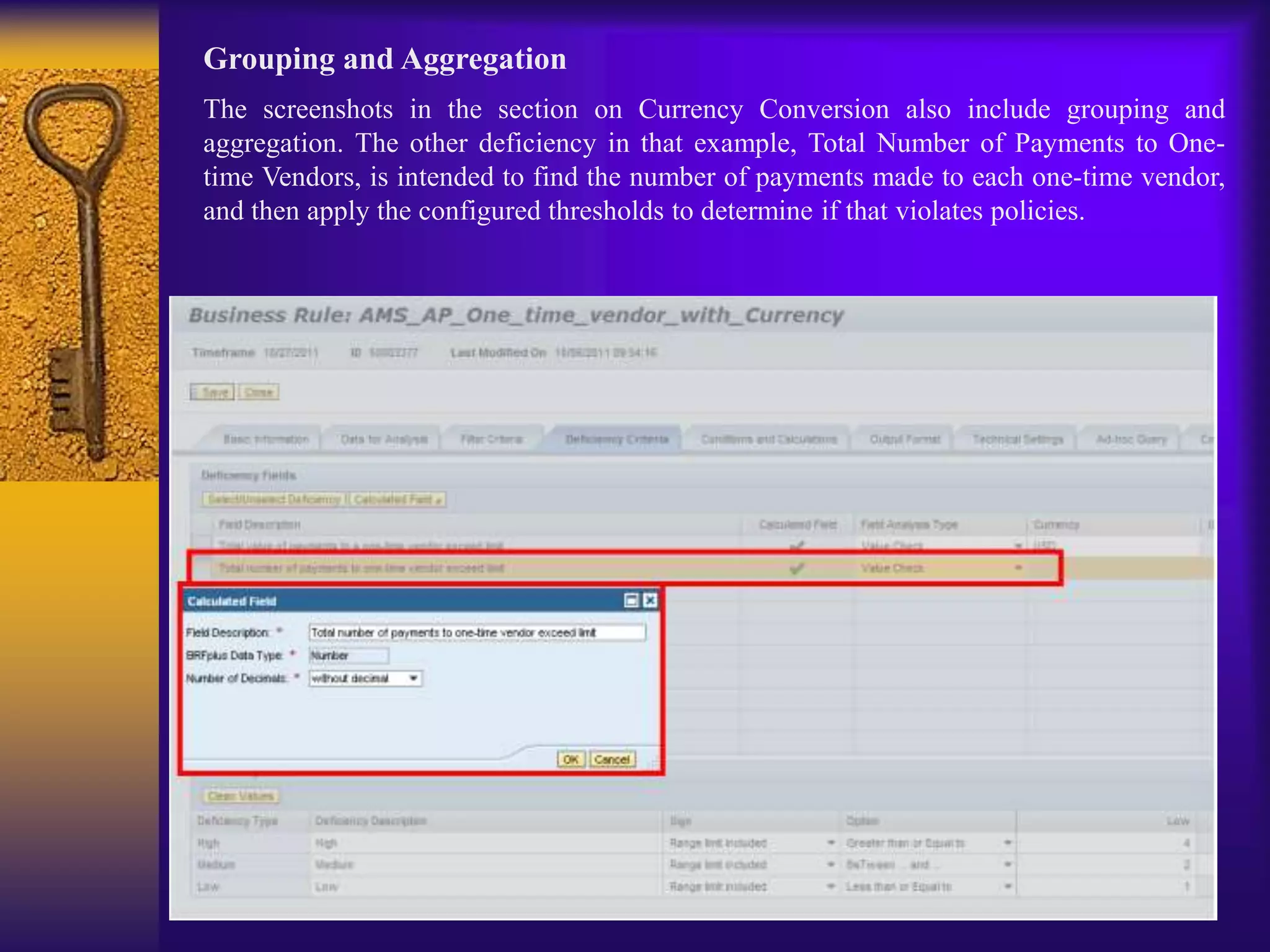 Grouping and Aggregation
The screenshots in the section on Currency Conversion also include grouping and
aggregation. The other deficiency in that example, Total Number of Payments to One-
time Vendors, is intended to find the number of payments made to each one-time vendor,
and then apply the configured thresholds to determine if that violates policies.
 