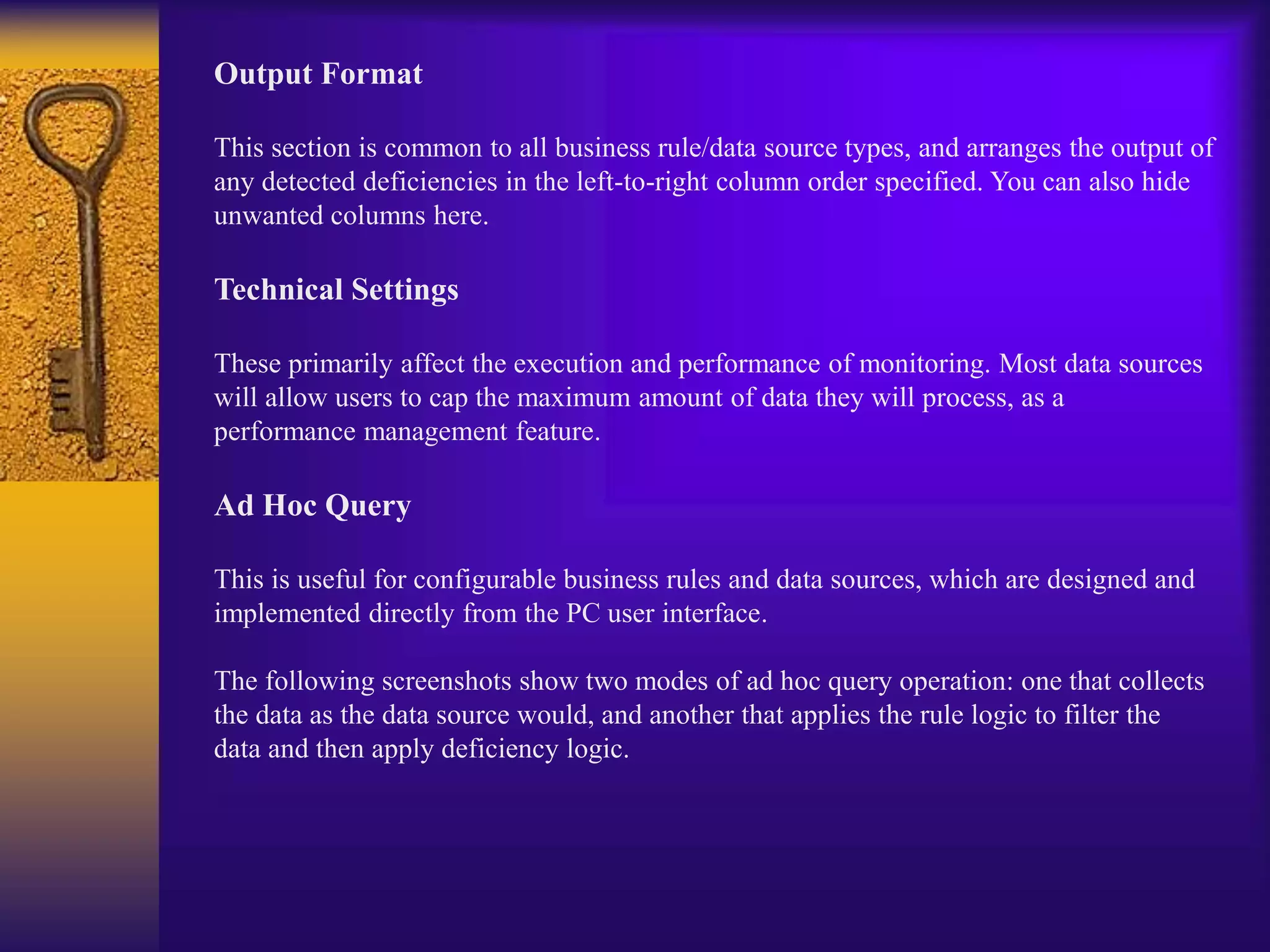 Output Format
This section is common to all business rule/data source types, and arranges the output of
any detected deficiencies in the left-to-right column order specified. You can also hide
unwanted columns here.
Technical Settings
These primarily affect the execution and performance of monitoring. Most data sources
will allow users to cap the maximum amount of data they will process, as a
performance management feature.
Ad Hoc Query
This is useful for configurable business rules and data sources, which are designed and
implemented directly from the PC user interface.
The following screenshots show two modes of ad hoc query operation: one that collects
the data as the data source would, and another that applies the rule logic to filter the
data and then apply deficiency logic.
 
