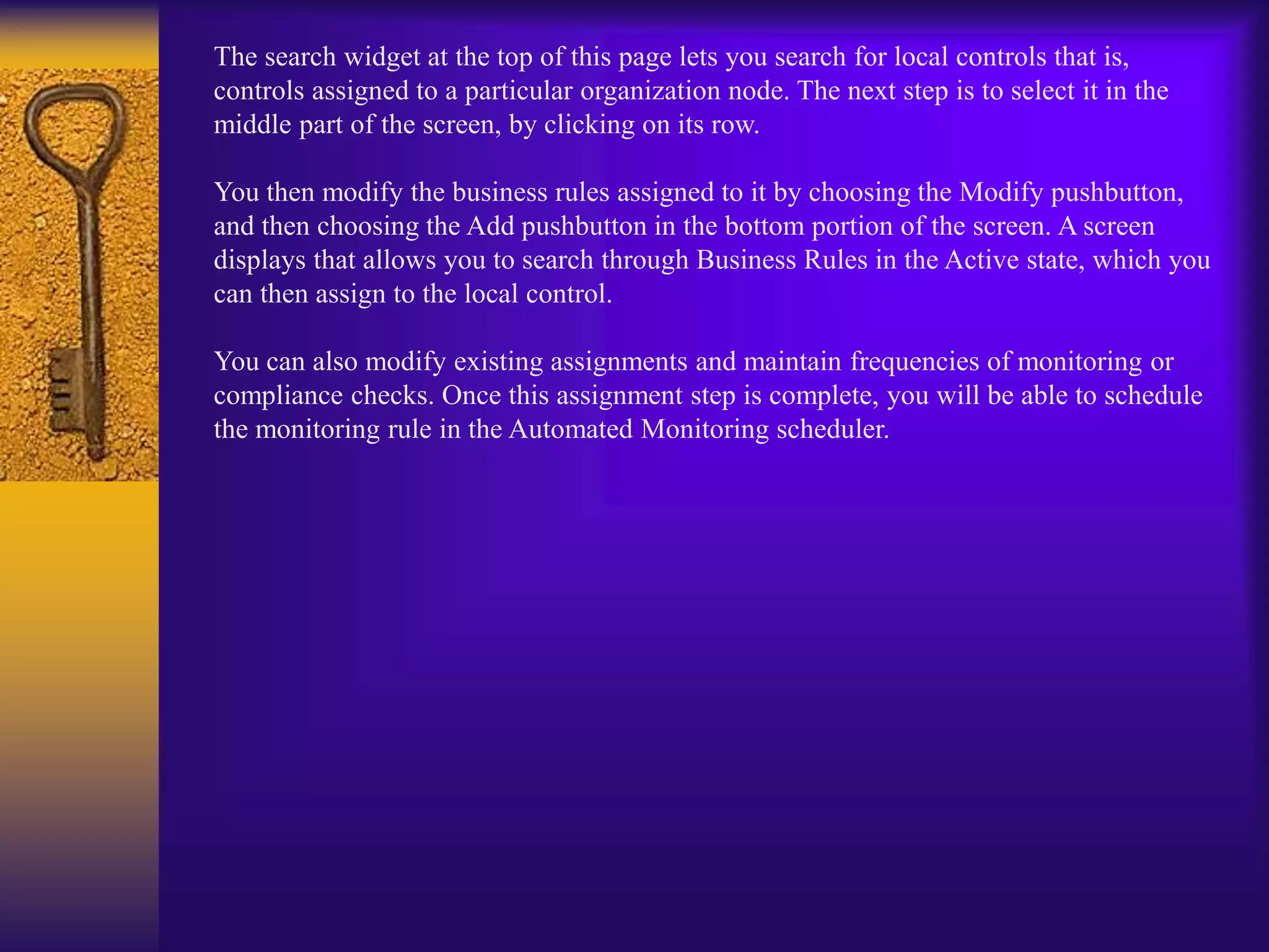 The search widget at the top of this page lets you search for local controls that is,
controls assigned to a particular organization node. The next step is to select it in the
middle part of the screen, by clicking on its row.
You then modify the business rules assigned to it by choosing the Modify pushbutton,
and then choosing the Add pushbutton in the bottom portion of the screen. A screen
displays that allows you to search through Business Rules in the Active state, which you
can then assign to the local control.
You can also modify existing assignments and maintain frequencies of monitoring or
compliance checks. Once this assignment step is complete, you will be able to schedule
the monitoring rule in the Automated Monitoring scheduler.
 