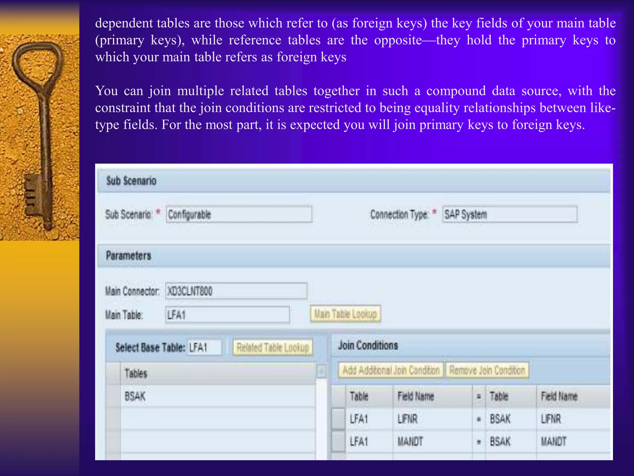 dependent tables are those which refer to (as foreign keys) the key fields of your main table
(primary keys), while reference tables are the opposite—they hold the primary keys to
which your main table refers as foreign keys
You can join multiple related tables together in such a compound data source, with the
constraint that the join conditions are restricted to being equality relationships between like-
type fields. For the most part, it is expected you will join primary keys to foreign keys.
 