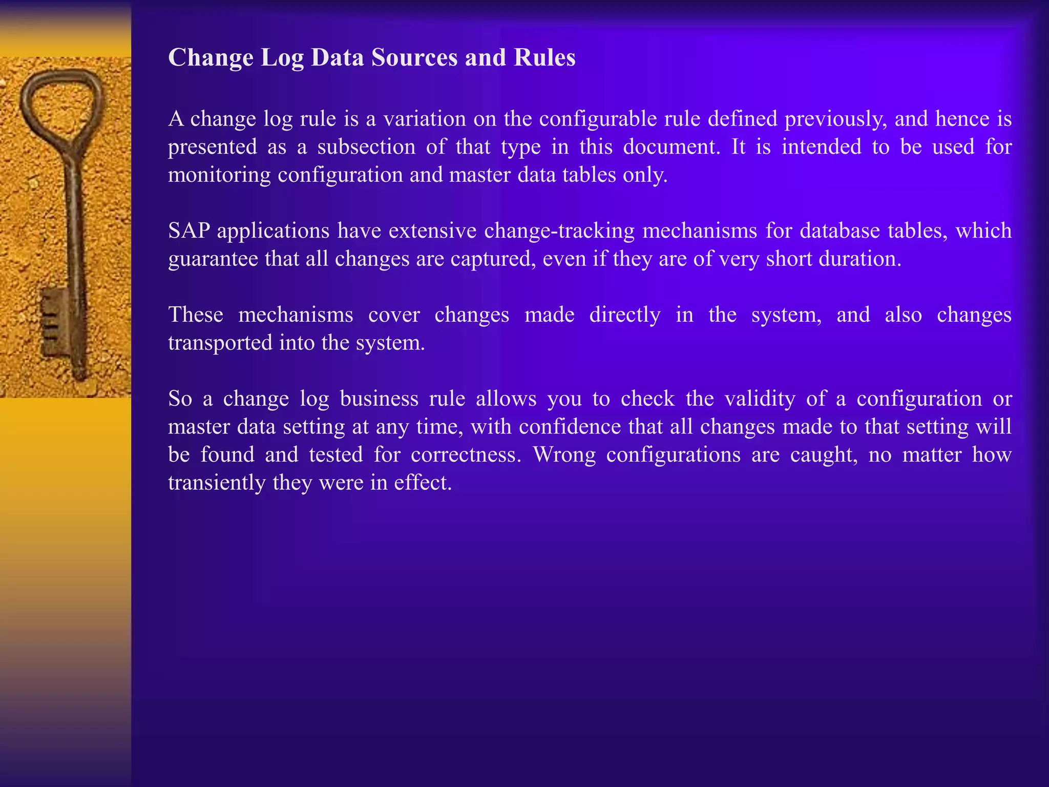 Change Log Data Sources and Rules
A change log rule is a variation on the configurable rule defined previously, and hence is
presented as a subsection of that type in this document. It is intended to be used for
monitoring configuration and master data tables only.
SAP applications have extensive change-tracking mechanisms for database tables, which
guarantee that all changes are captured, even if they are of very short duration.
These mechanisms cover changes made directly in the system, and also changes
transported into the system.
So a change log business rule allows you to check the validity of a configuration or
master data setting at any time, with confidence that all changes made to that setting will
be found and tested for correctness. Wrong configurations are caught, no matter how
transiently they were in effect.
 