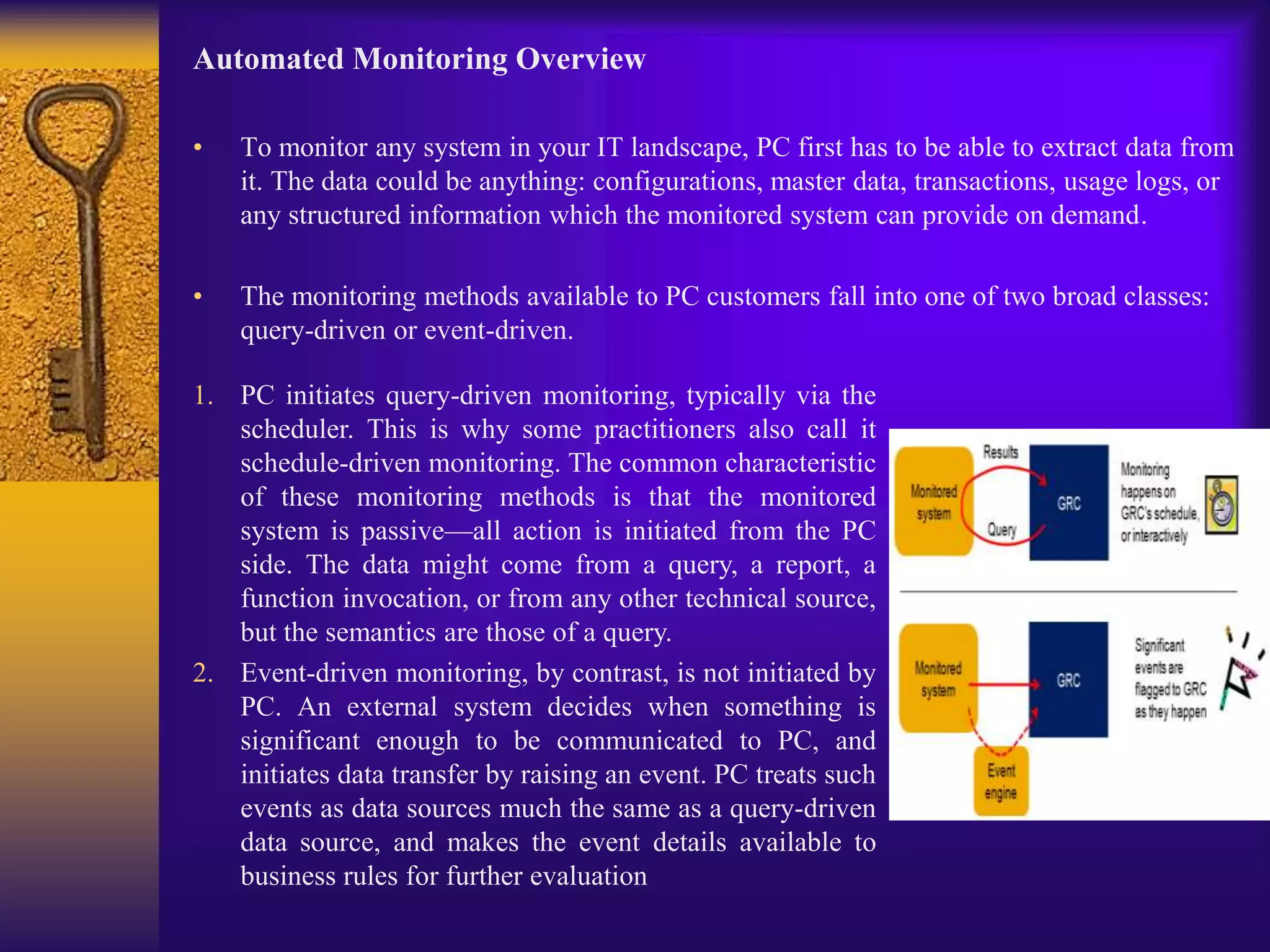 Automated Monitoring Overview
• To monitor any system in your IT landscape, PC first has to be able to extract data from
it. The data could be anything: configurations, master data, transactions, usage logs, or
any structured information which the monitored system can provide on demand.
• The monitoring methods available to PC customers fall into one of two broad classes:
query-driven or event-driven.
1. PC initiates query-driven monitoring, typically via the
scheduler. This is why some practitioners also call it
schedule-driven monitoring. The common characteristic
of these monitoring methods is that the monitored
system is passive—all action is initiated from the PC
side. The data might come from a query, a report, a
function invocation, or from any other technical source,
but the semantics are those of a query.
2. Event-driven monitoring, by contrast, is not initiated by
PC. An external system decides when something is
significant enough to be communicated to PC, and
initiates data transfer by raising an event. PC treats such
events as data sources much the same as a query-driven
data source, and makes the event details available to
business rules for further evaluation
 