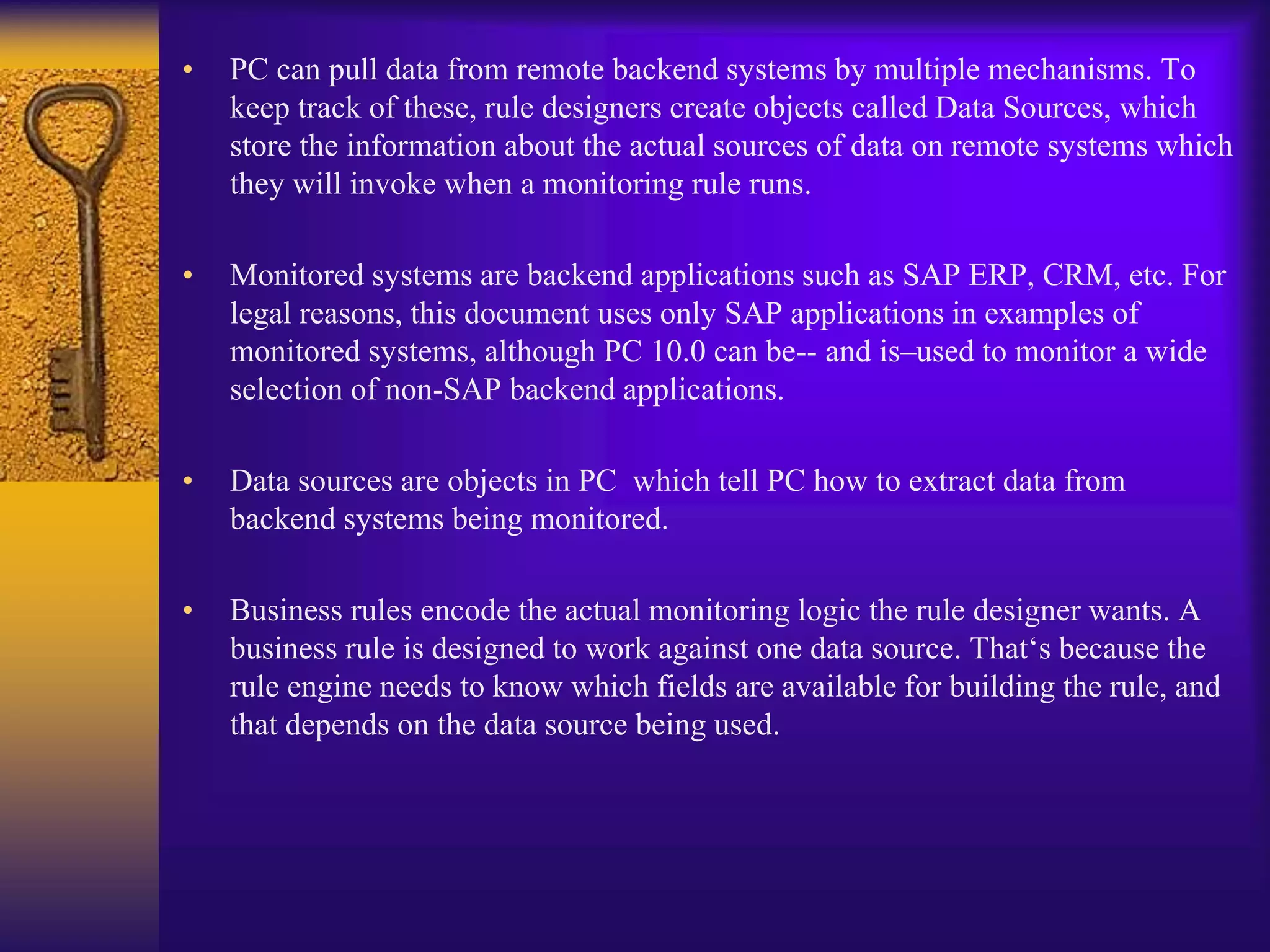• PC can pull data from remote backend systems by multiple mechanisms. To
keep track of these, rule designers create objects called Data Sources, which
store the information about the actual sources of data on remote systems which
they will invoke when a monitoring rule runs.
• Monitored systems are backend applications such as SAP ERP, CRM, etc. For
legal reasons, this document uses only SAP applications in examples of
monitored systems, although PC 10.0 can be-- and is–used to monitor a wide
selection of non-SAP backend applications.
• Data sources are objects in PC which tell PC how to extract data from
backend systems being monitored.
• Business rules encode the actual monitoring logic the rule designer wants. A
business rule is designed to work against one data source. That‘s because the
rule engine needs to know which fields are available for building the rule, and
that depends on the data source being used.
 