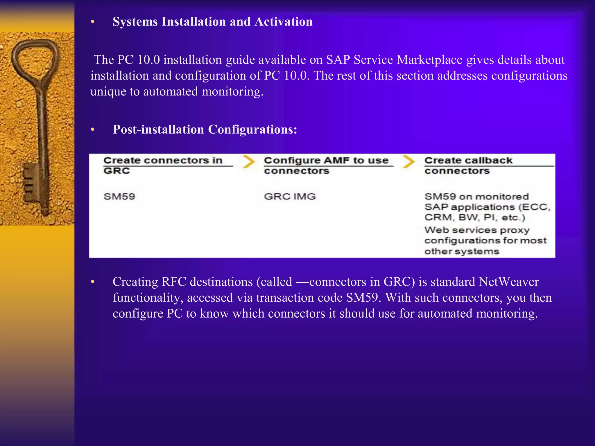 • Systems Installation and Activation
The PC 10.0 installation guide available on SAP Service Marketplace gives details about
installation and configuration of PC 10.0. The rest of this section addresses configurations
unique to automated monitoring.
• Post-installation Configurations:
• Creating RFC destinations (called ―connectors in GRC) is standard NetWeaver
functionality, accessed via transaction code SM59. With such connectors, you then
configure PC to know which connectors it should use for automated monitoring.
 