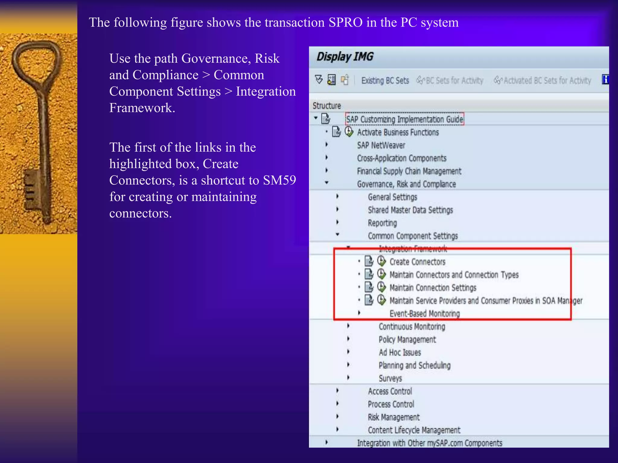 The following figure shows the transaction SPRO in the PC system
Use the path Governance, Risk
and Compliance > Common
Component Settings > Integration
Framework.
The first of the links in the
highlighted box, Create
Connectors, is a shortcut to SM59
for creating or maintaining
connectors.
 