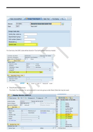 10
PUBLIC
© 2016 SAP SE or an SAP affiliate company. All rights reserved.
Goods and Services Tax - India
Master Data
For Services, the SAC code will be stored in Tax tariff code of Service master.
 Classification of Services:
The fields Tax indicator for services and/or services group under Basic Data tab may be used.
 