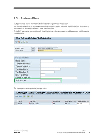 Goods and Services Tax - India
Master Data
PUBLIC
© 2016 SAP SE or an SAP affiliate company. All rights reserved. 11
2.5 Business Place
Multiple business places must be created based on the region/state of operation.
The relevant plants must be assigned to their corresponding business places i.e. region/state wise association. A
new field will be provided to store the GSTIN of the business.
As the GST registration is unique to each state, the plant(s) in the same region must be assigned to state specific
business place.
The plants can be assigned to the business place.
 