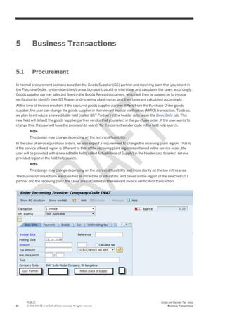 16
PUBLIC
© 2016 SAP SE or an SAP affiliate company. All rights reserved.
Goods and Services Tax - India
Business Transactions
5 Business Transactions
5.1 Procurement
In normal procurement scenario based on the Goods Supplier (GS) partner and receiving plant that you select in
the Purchase Order, system identifies transaction as intrastate or interstate, and calculates the taxes accordingly.
Goods supplier partner selected flows in the Goods Receipt document, which will then be passed on to invoice
verification to identify their GS Region and receiving plant region, and then taxes are calculated accordingly.
At the time of Invoice creation, if the captured goods supplier partner differs from the Purchase Order goods
supplier, the user can change the goods supplier in the relevant invoice verification (MIRO) transaction. To do so,
we plan to introduce a new editable field (called GST Partner) in the header data under the Basic Data tab. This
new field will default the goods supplier partner vendor that you select in the purchase order. If the user wants to
change this, the user will have the provision to search for the correct vendor code in the field help search.
Note
This design may change depending on the technical feasibility.
In the case of service purchase orders, we also expect a requirement to change the receiving plant region. That is,
if the service offered region is different to that of the receiving plant region maintained in the service order, the
user will be provided with a new editable field (called Actual Place of Supply) in the header data to select service
provided region in the field help search.
Note
This design may change depending on the technical feasibility and more clarity on the law in this area.
The business transactions are classified as intrastate or interstate, and based on the region of the selected GST
partner and the receiving plant, the taxes are calculated in the relevant invoice verification transaction,
 
