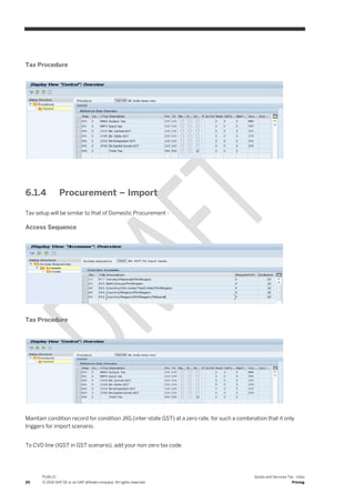 20
PUBLIC
© 2016 SAP SE or an SAP affiliate company. All rights reserved.
Goods and Services Tax - India
Pricing
Tax Procedure
6.1.4 Procurement – Import
Tax setup will be similar to that of Domestic Procurement -
Access Sequence
Tax Procedure
Maintain condition record for condition JIIG (inter-state GST) at a zero rate, for such a combination that it only
triggers for import scenario.
To CVD line (IGST in GST scenario), add your non-zero tax code.
 