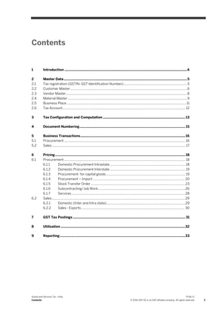 Goods and Services Tax - India
Contents
PUBLIC
© 2016 SAP SE or an SAP affiliate company. All rights reserved. 3
Contents
1 Introduction ...................................................................................................................................4
2 Master Data....................................................................................................................................5
2.1 Tax registration (GSTIN: GST Identification Number) .......................................................................5
2.2 Customer Master...................................................................................................................................6
2.3 Vendor Master........................................................................................................................................8
2.4 Material Master ......................................................................................................................................9
2.5 Business Place ......................................................................................................................................11
2.6 Tax Account.......................................................................................................................................... 12
3 Tax Configuration and Computation ........................................................................................ 13
4 Document Numbering................................................................................................................. 15
5 Business Transactions................................................................................................................16
5.1 Procurement ........................................................................................................................................ 16
5.2 Sales...................................................................................................................................................... 17
6 Pricing........................................................................................................................................... 18
6.1 Procurement ........................................................................................................................................ 18
6.1.1 Domestic Procurement Intrastate..................................................................................... 18
6.1.2 Domestic Procurement Interstate..................................................................................... 19
6.1.3 Procurement- for capital goods......................................................................................... 19
6.1.4 Procurement – Import....................................................................................................... 20
6.1.5 Stock Transfer Order ..........................................................................................................23
6.1.6 Subcontracting/Job Work..................................................................................................26
6.1.7 Services................................................................................................................................28
6.2 Sales......................................................................................................................................................29
6.2.1 Domestic (Inter and Intra state) ........................................................................................29
6.2.2 Sales - Exports.................................................................................................................... 30
7 GST Tax Postings ........................................................................................................................ 31
8 Utilization .....................................................................................................................................32
9 Reporting......................................................................................................................................33
 