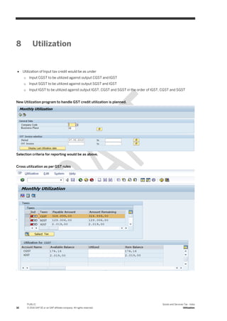 32
PUBLIC
© 2016 SAP SE or an SAP affiliate company. All rights reserved.
Goods and Services Tax - India
Utilization
8 Utilization
 Utilization of Input tax credit would be as under
o Input CGST to be utilized against output CGST and IGST
o Input SGST to be utilized against output SGST and IGST
o Input IGST to be utilized against output IGST, CGST and SGST in the order of IGST, CGST and SGST
New Utilization program to handle GST credit utilization is planned.
Selection criteria for reporting would be as above.
Cross utilization as per GST rules
 