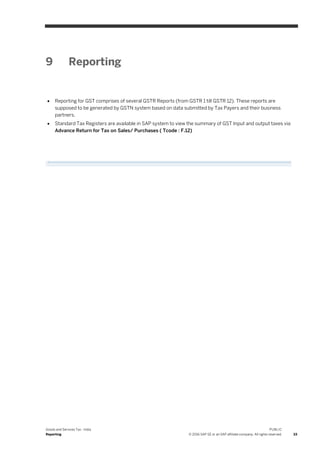 Goods and Services Tax - India
Reporting
PUBLIC
© 2016 SAP SE or an SAP affiliate company. All rights reserved. 33
9 Reporting
 Reporting for GST comprises of several GSTR Reports (from GSTR 1 till GSTR 12). These reports are
supposed to be generated by GSTN system based on data submitted by Tax Payers and their business
partners.
 Standard Tax Registers are available in SAP system to view the summary of GST Input and output taxes via
Advance Return for Tax on Sales/ Purchases ( Tcode : F.12)
 