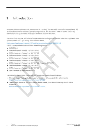 4
PUBLIC
© 2016 SAP SE or an SAP affiliate company. All rights reserved.
Goods and Services Tax - India
Introduction
1 Introduction
Disclaimer: This document is a draft, and provided as a courtesy. This document is not to be considered final, and
all information contained herein is subject to change. As such, this document is not to be quoted, cited in any
reference, or used by anyone for any purpose other than as a draft document.
The introduction of Goods and Services Tax will replace the existing indirect taxes in India. One Support has been
updated with the GST Legal change announcement details.
https://launchpad.support.sap.com/#/legalchangenotification/detail/GSCBIN-348
The GST solution will be made available in the following releases:
 SAP ERP 6.0
 SAP Enhancement Package 2 for SAP ERP 6.0
 SAP Enhancement Package 3 for SAP ERP 6.0
 SAP Enhancement Package 4 for SAP ERP 6.0
 SAP Enhancement Package 5 for SAP ERP 6.0
 SAP Enhancement Package 6 for SAP ERP 6.0
 SAP Enhancement Package 6 for SAP ERP 6.0, Version for SAP HANA
 SAP Enhancement Package 7 for SAP ERP 6.0
 SAP Enhancement Package 8 for SAP ERP 6.0
 SAP S/4HANA, on-premise edition 1511
The mandatory prerequisites to consume the GST solution to be provided by SAP are:
 Minimum Support Package that the customer should be on is provided in the following note
https://launchpad.support.sap.com/#/notes/1175384
 TAXINN is the default tax procedure. Please refer to the FAQ note related to the migration of the tax
procedure.
https://launchpad.support.sap.com/#/notes/2252781
 