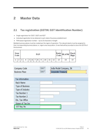 Goods and Services Tax - India
Master Data
PUBLIC
© 2016 SAP SE or an SAP affiliate company. All rights reserved. 5
2 Master Data
2.1 Tax registration (GSTIN: GST Identification Number)
 Single registration for CGST, SGST and IGST
 Individual registration to be obtained in each state of business establishment
 PAN based registration number – Up to 15 characters in length
Multiple business places must be created per the region of operation. The relevant plants must be assigned to
their corresponding business places i.e. region wise association. A new field will be provided to store the GSTIN of
the business.
 