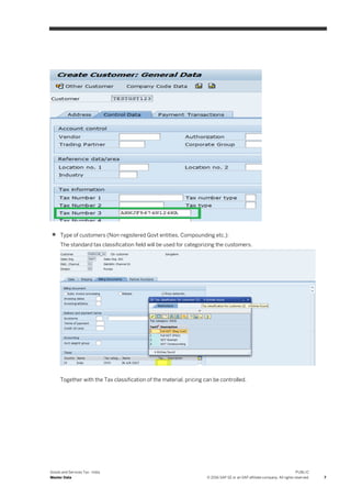 Goods and Services Tax - India
Master Data
PUBLIC
© 2016 SAP SE or an SAP affiliate company. All rights reserved. 7
 Type of customers (Non-registered Govt entities, Compounding etc.):
The standard tax classification field will be used for categorizing the customers.
Together with the Tax classification of the material, pricing can be controlled.
 