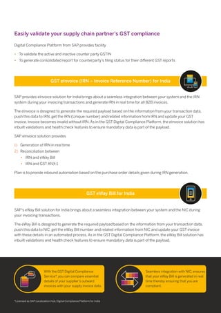 SAP provides eInvoice solution for India brings about a seamless integration between your system and the IRN
system during your invoicing transactions and generate IRN in real time for all B2B invoices.
The eInvoice is designed to generate the required payload based on the information from your transaction data,
push this data to IRN, get the IRN (Unique number) and related information from IRN and update your GST
invoice. Invoice becomes invalid without IRN. As in the GST Digital Compliance Platform, the eInvoice solution has
inbuilt validations and health check features to ensure mandatory data is part of the payload.
SAP eInvoice solution provides
1) Generation of IRN in real time
2) Reconciliation between
IRN and eWay Bill•
IRN and GST ANX-1•
Plan is to provide inbound automation based on the purchase order details given during IRN generation.
SAP’s eWay Bill solution for India brings about a seamless integration between your system and the NIC during
your invoicing transactions.
The eWay Bill is designed to generate the required payload based on the information from your transaction data,
push this data to NIC, get the eWay Bill number and related information from NIC and update your GST invoice
with these details in an automated process. As in the GST Digital Compliance Platform, the eWay Bill solution has
inbuilt validations and health check features to ensure mandatory data is part of the payload.
*Licensed as SAP Localization Hub, Digital Compliance Platform for India
With the GST Digital Compliance
Service*, you can compare essential
details of your supplier’s outward
invoices with your supply invoice data.
Seamless integration with NIC, ensures
that your eWay Bill is generated in real
time thereby ensuring that you are
compliant.
Digital Compliance Platform from SAP provides facility
• To validate the active and inactive counter party GSTIN
• To generate consolidated report for counterparty’s ﬁling status for their diﬀerent GST reports
GST eInvoice (IRN – Invoice Reference Number) for India
GST eWay Bill for India
Easily validate your supply chain partner’s GST compliance
 