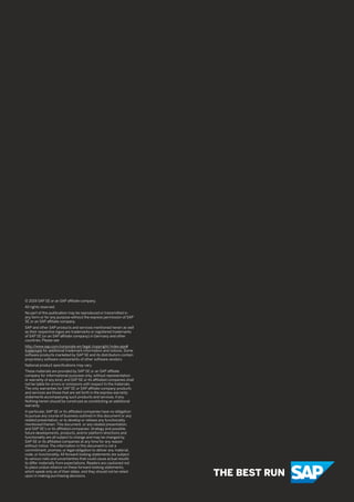 © 2019 SAP SE or an SAP aﬃliate company.
All rights reserved.
No part of this publication may be reproduced or transmitted in
any form or for any purpose without the express permission of SAP
SE or an SAP aﬃliate company.
SAP and other SAP products and services mentioned herein as well
as their respective logos are trademarks or registered trademarks
of SAP SE (or an SAP aﬃliate company) in Germany and other
countries. Please see
http://www.sap.com/corporate-en/legal /copyright/index.epx#
trademark for additional trademark information and notices. Some
software products marketed by SAP SE and its distributors contain
proprietary software components of other software vendors.
National product speciﬁcations may vary.
These materials are provided by SAP SE or an SAP aﬃliate
company for informational purposes only, without representation
or warranty of any kind, and SAP SE or its aﬃliated companies shall
not be liable for errors or omissions with respect to the materials.
The only warranties for SAP SE or SAP aﬃliate company products
and services are those that are set forth in the express warranty
statements accompanying such products and services, if any.
Nothing herein should be construed as constituting an additional
warranty.
In particular, SAP SE or its aﬃliated companies have no obligation
to pursue any course of business outlined in this document or any
related presentation, or to develop or release any functionality
mentioned therein. This document, or any related presentation,
and SAP SE’s or its aﬃliated companies’ strategy and possible
future developments, products, and/or platform directions and
functionality are all subject to change and may be changed by
SAP SE or its aﬃliated companies at any time for any reason
without notice. The information in this document is not a
commitment, promise, or legal obligation to deliver any material,
code, or functionality. All forward-looking statements are subject
to various risks and uncertainties that could cause actual results
to diﬀer materially from expectations. Readers are cautioned not
to place undue reliance on these forward-looking statements,
which speak only as of their dates, and they should not be relied
upon in making purchasing decisions.
 