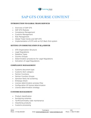 SAP GTS COURSE CONTENT 
INTRODUCTION TO GLOBAL TRADE SERVICES 
 Overview of SAP GTS 
 SAP GTS Modules 
 Compliance Management 
 Customs Management 
 Risk Management 
 Global Trade trends and SAP GTS 
 Implementation of GTS with an R/3 Back End system 
SETTING UP COMMUNICATION IN R/3 SERVER 
 GTS Organization Structure 
 Legal Regulations 
 Deadline Types 
 Country Groups 
 Determination procedures for Legal Regulations 
 Activation of Legal Regulations 
COMPLIANCE MANAGEMENT 
 Customs document type 
 Customs Item category 
 Partner Functions 
 Partner Function Groups 
 Sanction Party list screening 
 Embargo Check 
 License determination process Flow 
 Configuration Of license determination 
 License determination strategy 
CUSTOMS MANAGEMENT 
 Product classification 
 Numbering schemes 
 Tariff/Commodity code maintenance 
 Classifying products 
 Customs processing 
----------------------------------------------------------------------------------------------------------------------------------------------------------------------------------------------- 
INDIA Trainingicon USA 
Phone: +91-966-690-0051 Email: info@trainingicon.com | www.trainingicon.com Phone: +1-408-791-8864 
 