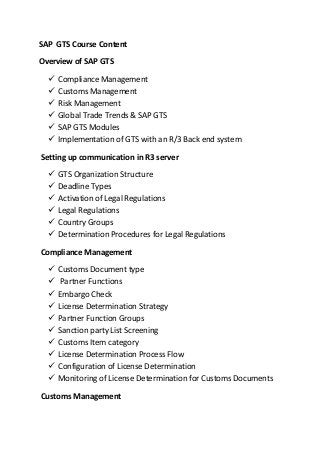SAP GTS Course Content
Overview of SAP GTS
 Compliance Management
 Customs Management
 Risk Management
 Global Trade Trends & SAP GTS
 SAP GTS Modules
 Implementation of GTS with an R/3 Back end system
Setting up communication in R3 server
 GTS Organization Structure
 Deadline Types
 Activation of Legal Regulations
 Legal Regulations
 Country Groups
 Determination Procedures for Legal Regulations
Compliance Management
 Customs Document type
 Partner Functions
 Embargo Check
 License Determination Strategy
 Partner Function Groups
 Sanction party List Screening
 Customs Item category
 License Determination Process Flow
 Configuration of License Determination
 Monitoring of License Determination for Customs Documents
Customs Management
 