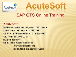 SAP GTS Online Training
AcuteSoft:
India: +91-9848346149, +91-7702226149
Land Line: +91 (0)40 - 42627705
USA: +1 973-619-0109, +1 312-235-6527
UK : +44 207-993-2319
skype : acutesoft
email : info@acutesoft.com
www.acutesoft.com
http://training.acutesoft.com
 