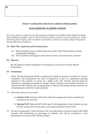 1
POLICY GUIDELINES FOR STUDY ABROAD PROGRAMME
EVEN SEMESTER: ACADEMIC SESSION
(In exercise of powers conferred under the provisions of section 7 (c) & 28(b) of the Amity University
Uttar Pradesh Act, 2005, Article 6.3 (b)( Viii) of First Statues and Clause 5 of First Ordinances, Amity
University Uttar Pradesh, with an objective to formulate a procedure for Study Abroad Programmes,
hereby notifies these Guidelines).
1.0 Short Title, Application and Commencement
1.1 These Guidelines may be called Amity University Uttar Pradesh (Study Abroad
Programme) Guidelines.
1.2 These Guidelines shall apply to all students of Amity University and its campuses.
2.0 Objective
2.1 The objective of these Guidelines is to formulate a procedure for Study Abroad
Programmes.
3.0 Introduction
Study Abroad Programme (SAP) is important for global exposure of students of various
disciplines. SAP programme has been re-engineered to give an experiential learning
platform to the students of Amity on a global scale. The students will get hands-on
experience of gaining knowledge of foreign culture, industry and economic dynamics. It
will provide the students with an opportunity to interact with foreign faculty and carry out
focused projects under their expert guidance.
3.1 SAP will be offered in two modes:
a) Inclusive SAP: Inclusive SAP will be offered in programmes where academic fee
includes fee for one SAP.
b) Optional SAP: Optional SAP will be open to all programmes where students can opt
for SAP and pay fees for the same as per approved Model Frame Work.
3.2 The list of programmes* where Inclusive SAP was offered from Academic Session 2017-2018
onwards with distribution of percentage of students who will be permitted to avail
opportunity for inclusive SAP will be as below:-
 